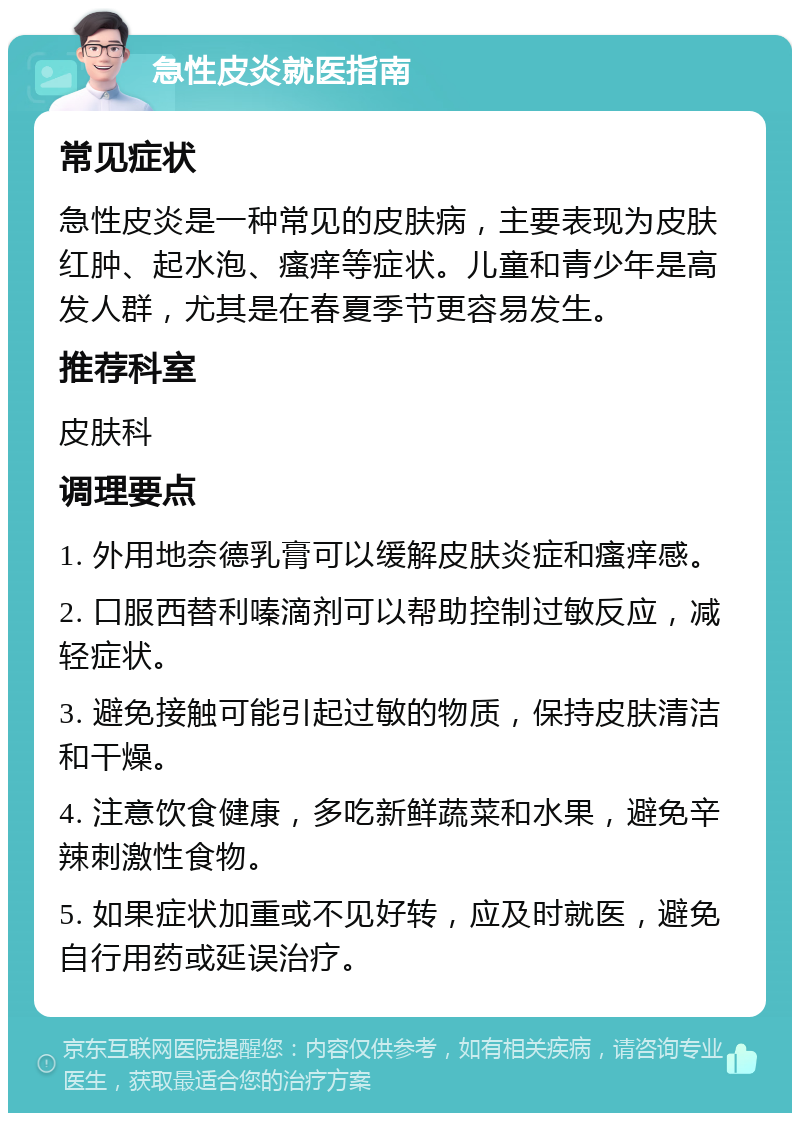 急性皮炎就医指南 常见症状 急性皮炎是一种常见的皮肤病，主要表现为皮肤红肿、起水泡、瘙痒等症状。儿童和青少年是高发人群，尤其是在春夏季节更容易发生。 推荐科室 皮肤科 调理要点 1. 外用地奈德乳膏可以缓解皮肤炎症和瘙痒感。 2. 口服西替利嗪滴剂可以帮助控制过敏反应，减轻症状。 3. 避免接触可能引起过敏的物质，保持皮肤清洁和干燥。 4. 注意饮食健康，多吃新鲜蔬菜和水果，避免辛辣刺激性食物。 5. 如果症状加重或不见好转，应及时就医，避免自行用药或延误治疗。