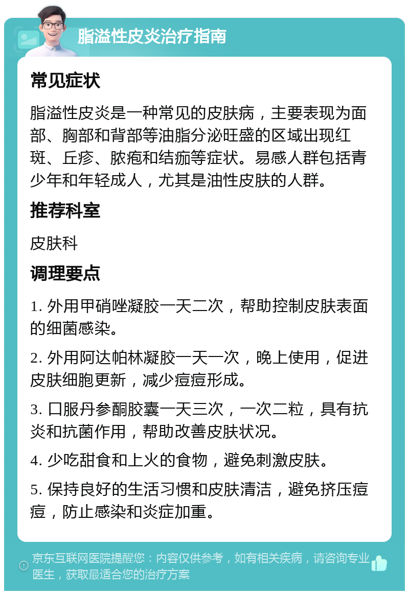 脂溢性皮炎治疗指南 常见症状 脂溢性皮炎是一种常见的皮肤病，主要表现为面部、胸部和背部等油脂分泌旺盛的区域出现红斑、丘疹、脓疱和结痂等症状。易感人群包括青少年和年轻成人，尤其是油性皮肤的人群。 推荐科室 皮肤科 调理要点 1. 外用甲硝唑凝胶一天二次，帮助控制皮肤表面的细菌感染。 2. 外用阿达帕林凝胶一天一次，晚上使用，促进皮肤细胞更新，减少痘痘形成。 3. 口服丹参酮胶囊一天三次，一次二粒，具有抗炎和抗菌作用，帮助改善皮肤状况。 4. 少吃甜食和上火的食物，避免刺激皮肤。 5. 保持良好的生活习惯和皮肤清洁，避免挤压痘痘，防止感染和炎症加重。