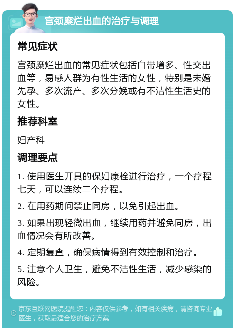 宫颈糜烂出血的治疗与调理 常见症状 宫颈糜烂出血的常见症状包括白带增多、性交出血等，易感人群为有性生活的女性，特别是未婚先孕、多次流产、多次分娩或有不洁性生活史的女性。 推荐科室 妇产科 调理要点 1. 使用医生开具的保妇康栓进行治疗，一个疗程七天，可以连续二个疗程。 2. 在用药期间禁止同房，以免引起出血。 3. 如果出现轻微出血，继续用药并避免同房，出血情况会有所改善。 4. 定期复查，确保病情得到有效控制和治疗。 5. 注意个人卫生，避免不洁性生活，减少感染的风险。