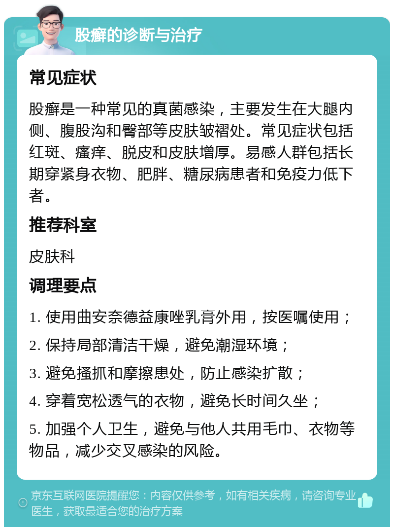 股癣的诊断与治疗 常见症状 股癣是一种常见的真菌感染，主要发生在大腿内侧、腹股沟和臀部等皮肤皱褶处。常见症状包括红斑、瘙痒、脱皮和皮肤增厚。易感人群包括长期穿紧身衣物、肥胖、糖尿病患者和免疫力低下者。 推荐科室 皮肤科 调理要点 1. 使用曲安奈德益康唑乳膏外用，按医嘱使用； 2. 保持局部清洁干燥，避免潮湿环境； 3. 避免搔抓和摩擦患处，防止感染扩散； 4. 穿着宽松透气的衣物，避免长时间久坐； 5. 加强个人卫生，避免与他人共用毛巾、衣物等物品，减少交叉感染的风险。