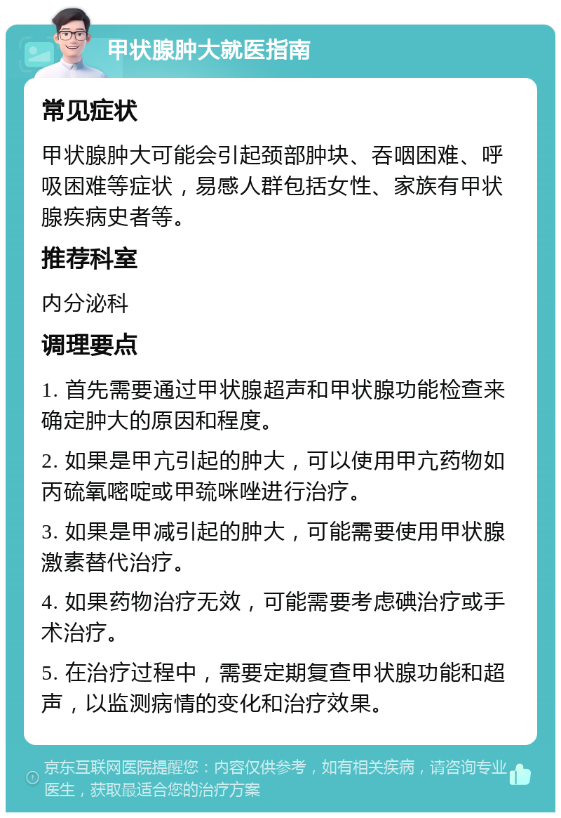 甲状腺肿大就医指南 常见症状 甲状腺肿大可能会引起颈部肿块、吞咽困难、呼吸困难等症状，易感人群包括女性、家族有甲状腺疾病史者等。 推荐科室 内分泌科 调理要点 1. 首先需要通过甲状腺超声和甲状腺功能检查来确定肿大的原因和程度。 2. 如果是甲亢引起的肿大，可以使用甲亢药物如丙硫氧嘧啶或甲巯咪唑进行治疗。 3. 如果是甲减引起的肿大，可能需要使用甲状腺激素替代治疗。 4. 如果药物治疗无效，可能需要考虑碘治疗或手术治疗。 5. 在治疗过程中，需要定期复查甲状腺功能和超声，以监测病情的变化和治疗效果。