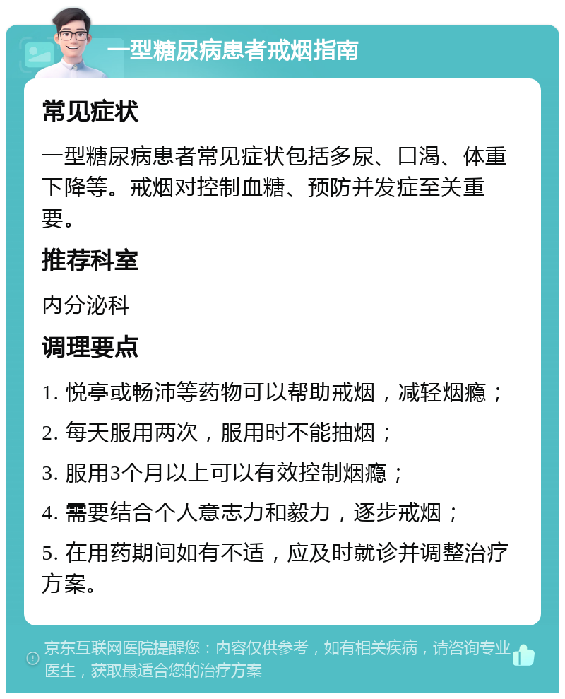 一型糖尿病患者戒烟指南 常见症状 一型糖尿病患者常见症状包括多尿、口渴、体重下降等。戒烟对控制血糖、预防并发症至关重要。 推荐科室 内分泌科 调理要点 1. 悦亭或畅沛等药物可以帮助戒烟，减轻烟瘾； 2. 每天服用两次，服用时不能抽烟； 3. 服用3个月以上可以有效控制烟瘾； 4. 需要结合个人意志力和毅力，逐步戒烟； 5. 在用药期间如有不适，应及时就诊并调整治疗方案。