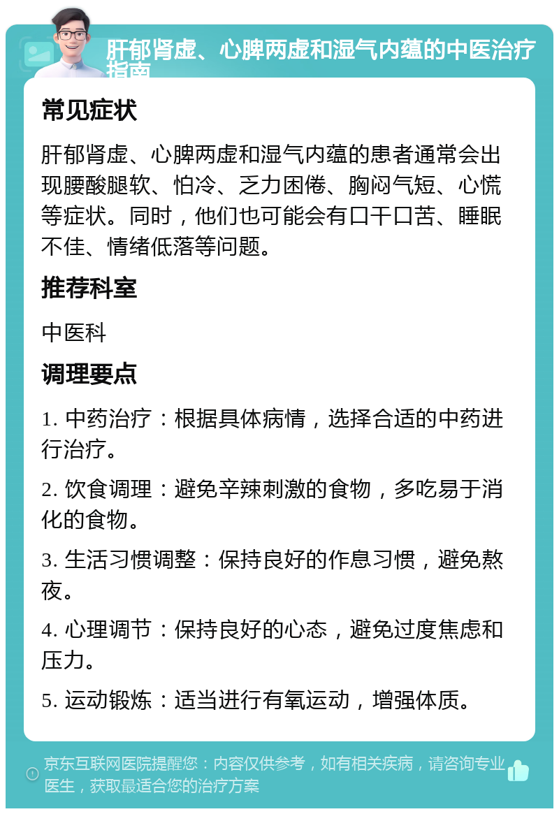 肝郁肾虚、心脾两虚和湿气内蕴的中医治疗指南 常见症状 肝郁肾虚、心脾两虚和湿气内蕴的患者通常会出现腰酸腿软、怕冷、乏力困倦、胸闷气短、心慌等症状。同时，他们也可能会有口干口苦、睡眠不佳、情绪低落等问题。 推荐科室 中医科 调理要点 1. 中药治疗：根据具体病情，选择合适的中药进行治疗。 2. 饮食调理：避免辛辣刺激的食物，多吃易于消化的食物。 3. 生活习惯调整：保持良好的作息习惯，避免熬夜。 4. 心理调节：保持良好的心态，避免过度焦虑和压力。 5. 运动锻炼：适当进行有氧运动，增强体质。