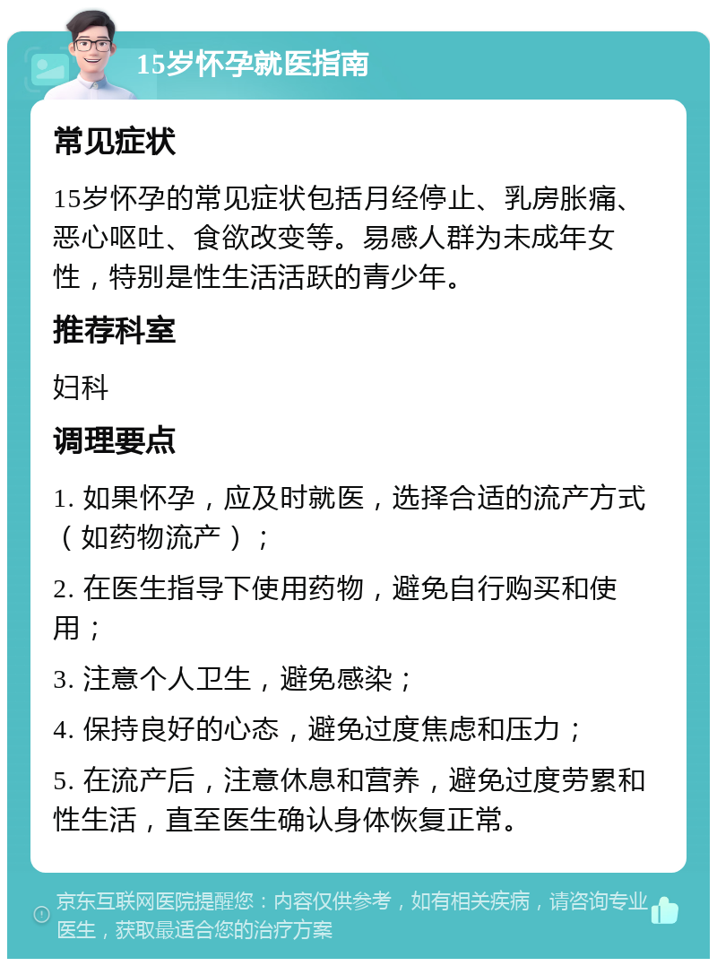 15岁怀孕就医指南 常见症状 15岁怀孕的常见症状包括月经停止、乳房胀痛、恶心呕吐、食欲改变等。易感人群为未成年女性，特别是性生活活跃的青少年。 推荐科室 妇科 调理要点 1. 如果怀孕，应及时就医，选择合适的流产方式（如药物流产）； 2. 在医生指导下使用药物，避免自行购买和使用； 3. 注意个人卫生，避免感染； 4. 保持良好的心态，避免过度焦虑和压力； 5. 在流产后，注意休息和营养，避免过度劳累和性生活，直至医生确认身体恢复正常。