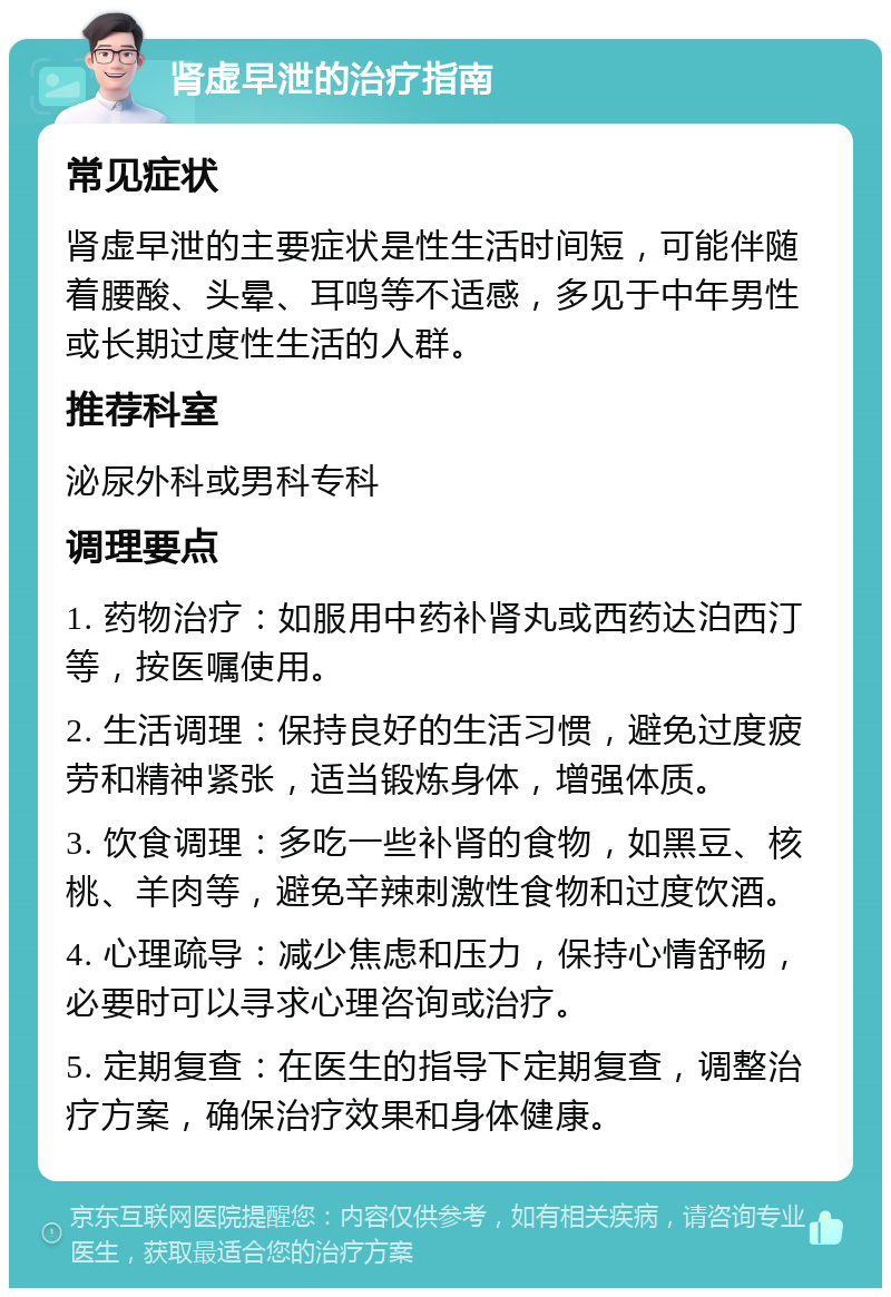 肾虚早泄的治疗指南 常见症状 肾虚早泄的主要症状是性生活时间短，可能伴随着腰酸、头晕、耳鸣等不适感，多见于中年男性或长期过度性生活的人群。 推荐科室 泌尿外科或男科专科 调理要点 1. 药物治疗：如服用中药补肾丸或西药达泊西汀等，按医嘱使用。 2. 生活调理：保持良好的生活习惯，避免过度疲劳和精神紧张，适当锻炼身体，增强体质。 3. 饮食调理：多吃一些补肾的食物，如黑豆、核桃、羊肉等，避免辛辣刺激性食物和过度饮酒。 4. 心理疏导：减少焦虑和压力，保持心情舒畅，必要时可以寻求心理咨询或治疗。 5. 定期复查：在医生的指导下定期复查，调整治疗方案，确保治疗效果和身体健康。