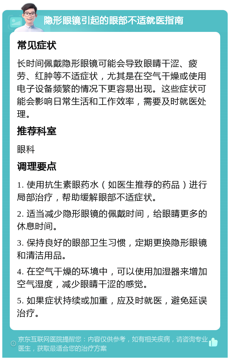 隐形眼镜引起的眼部不适就医指南 常见症状 长时间佩戴隐形眼镜可能会导致眼睛干涩、疲劳、红肿等不适症状，尤其是在空气干燥或使用电子设备频繁的情况下更容易出现。这些症状可能会影响日常生活和工作效率，需要及时就医处理。 推荐科室 眼科 调理要点 1. 使用抗生素眼药水（如医生推荐的药品）进行局部治疗，帮助缓解眼部不适症状。 2. 适当减少隐形眼镜的佩戴时间，给眼睛更多的休息时间。 3. 保持良好的眼部卫生习惯，定期更换隐形眼镜和清洁用品。 4. 在空气干燥的环境中，可以使用加湿器来增加空气湿度，减少眼睛干涩的感觉。 5. 如果症状持续或加重，应及时就医，避免延误治疗。