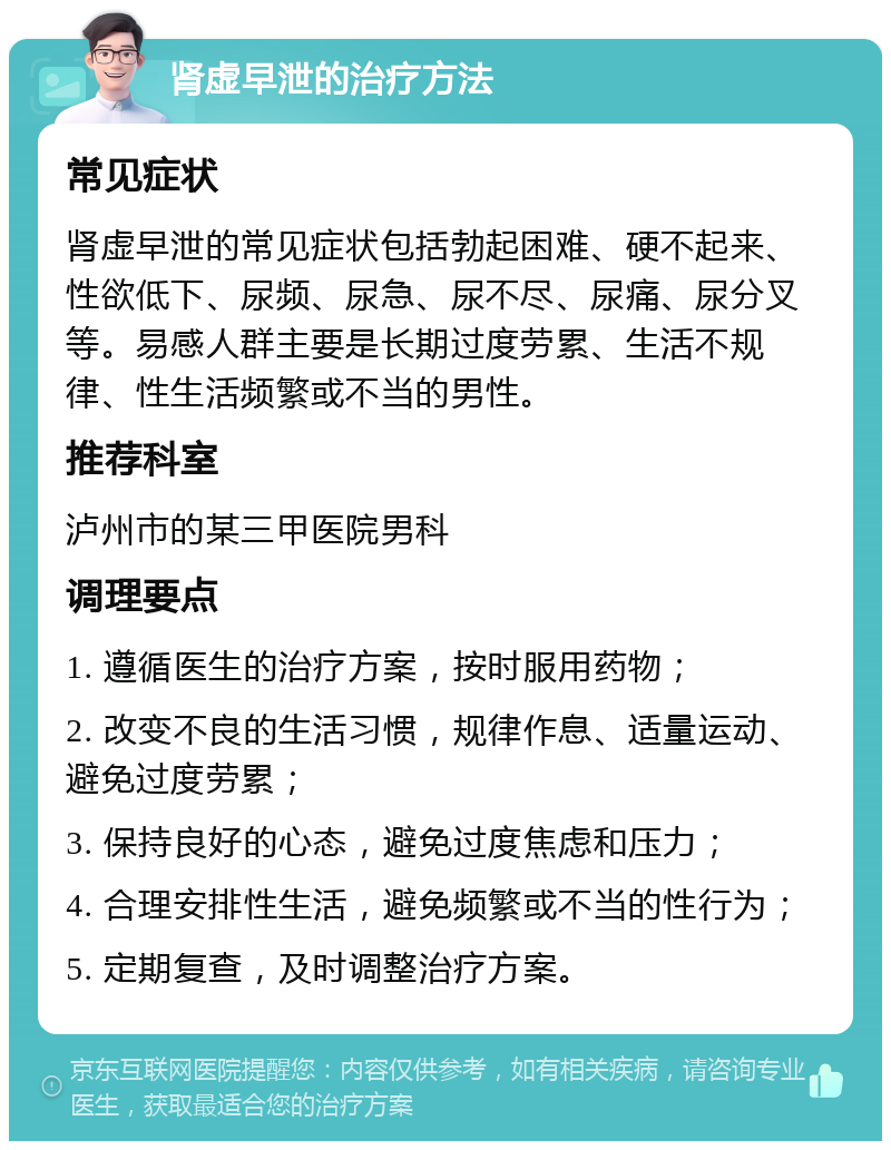 肾虚早泄的治疗方法 常见症状 肾虚早泄的常见症状包括勃起困难、硬不起来、性欲低下、尿频、尿急、尿不尽、尿痛、尿分叉等。易感人群主要是长期过度劳累、生活不规律、性生活频繁或不当的男性。 推荐科室 泸州市的某三甲医院男科 调理要点 1. 遵循医生的治疗方案，按时服用药物； 2. 改变不良的生活习惯，规律作息、适量运动、避免过度劳累； 3. 保持良好的心态，避免过度焦虑和压力； 4. 合理安排性生活，避免频繁或不当的性行为； 5. 定期复查，及时调整治疗方案。