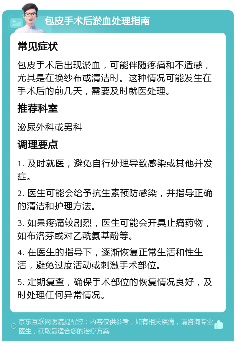 包皮手术后淤血处理指南 常见症状 包皮手术后出现淤血，可能伴随疼痛和不适感，尤其是在换纱布或清洁时。这种情况可能发生在手术后的前几天，需要及时就医处理。 推荐科室 泌尿外科或男科 调理要点 1. 及时就医，避免自行处理导致感染或其他并发症。 2. 医生可能会给予抗生素预防感染，并指导正确的清洁和护理方法。 3. 如果疼痛较剧烈，医生可能会开具止痛药物，如布洛芬或对乙酰氨基酚等。 4. 在医生的指导下，逐渐恢复正常生活和性生活，避免过度活动或刺激手术部位。 5. 定期复查，确保手术部位的恢复情况良好，及时处理任何异常情况。