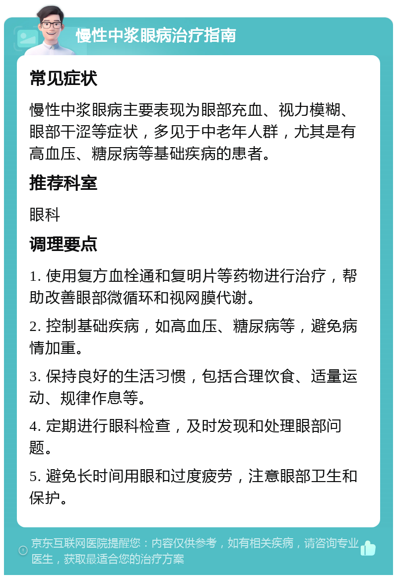 慢性中浆眼病治疗指南 常见症状 慢性中浆眼病主要表现为眼部充血、视力模糊、眼部干涩等症状，多见于中老年人群，尤其是有高血压、糖尿病等基础疾病的患者。 推荐科室 眼科 调理要点 1. 使用复方血栓通和复明片等药物进行治疗，帮助改善眼部微循环和视网膜代谢。 2. 控制基础疾病，如高血压、糖尿病等，避免病情加重。 3. 保持良好的生活习惯，包括合理饮食、适量运动、规律作息等。 4. 定期进行眼科检查，及时发现和处理眼部问题。 5. 避免长时间用眼和过度疲劳，注意眼部卫生和保护。