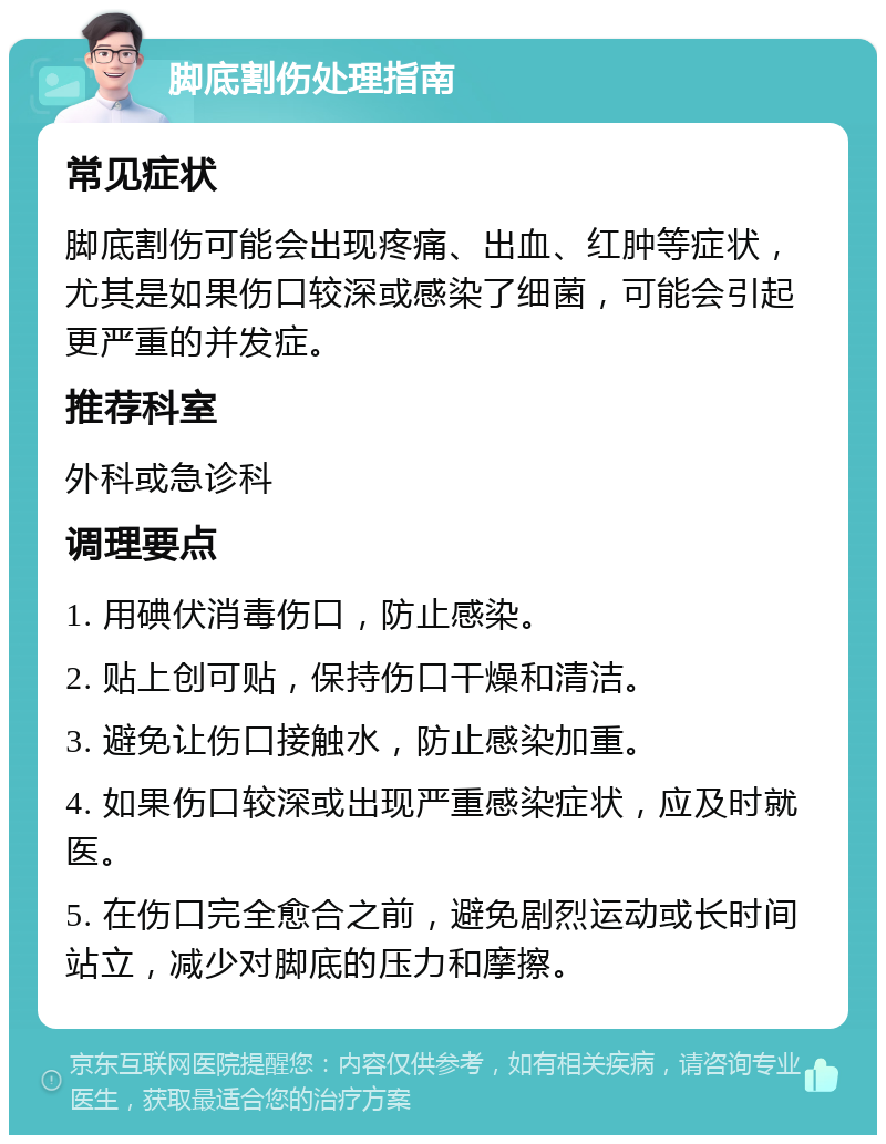 脚底割伤处理指南 常见症状 脚底割伤可能会出现疼痛、出血、红肿等症状，尤其是如果伤口较深或感染了细菌，可能会引起更严重的并发症。 推荐科室 外科或急诊科 调理要点 1. 用碘伏消毒伤口，防止感染。 2. 贴上创可贴，保持伤口干燥和清洁。 3. 避免让伤口接触水，防止感染加重。 4. 如果伤口较深或出现严重感染症状，应及时就医。 5. 在伤口完全愈合之前，避免剧烈运动或长时间站立，减少对脚底的压力和摩擦。