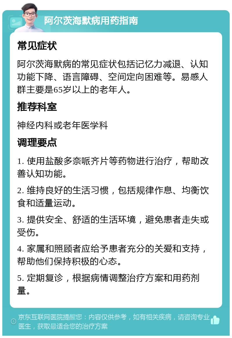 阿尔茨海默病用药指南 常见症状 阿尔茨海默病的常见症状包括记忆力减退、认知功能下降、语言障碍、空间定向困难等。易感人群主要是65岁以上的老年人。 推荐科室 神经内科或老年医学科 调理要点 1. 使用盐酸多奈哌齐片等药物进行治疗，帮助改善认知功能。 2. 维持良好的生活习惯，包括规律作息、均衡饮食和适量运动。 3. 提供安全、舒适的生活环境，避免患者走失或受伤。 4. 家属和照顾者应给予患者充分的关爱和支持，帮助他们保持积极的心态。 5. 定期复诊，根据病情调整治疗方案和用药剂量。