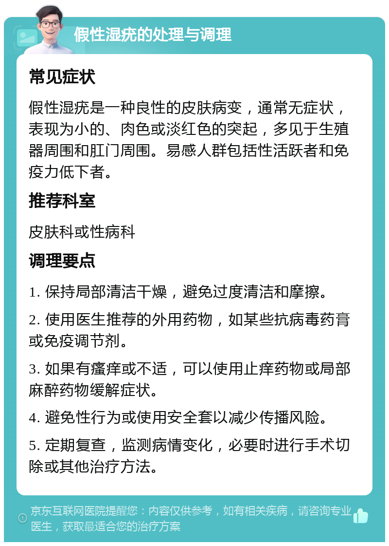 假性湿疣的处理与调理 常见症状 假性湿疣是一种良性的皮肤病变，通常无症状，表现为小的、肉色或淡红色的突起，多见于生殖器周围和肛门周围。易感人群包括性活跃者和免疫力低下者。 推荐科室 皮肤科或性病科 调理要点 1. 保持局部清洁干燥，避免过度清洁和摩擦。 2. 使用医生推荐的外用药物，如某些抗病毒药膏或免疫调节剂。 3. 如果有瘙痒或不适，可以使用止痒药物或局部麻醉药物缓解症状。 4. 避免性行为或使用安全套以减少传播风险。 5. 定期复查，监测病情变化，必要时进行手术切除或其他治疗方法。