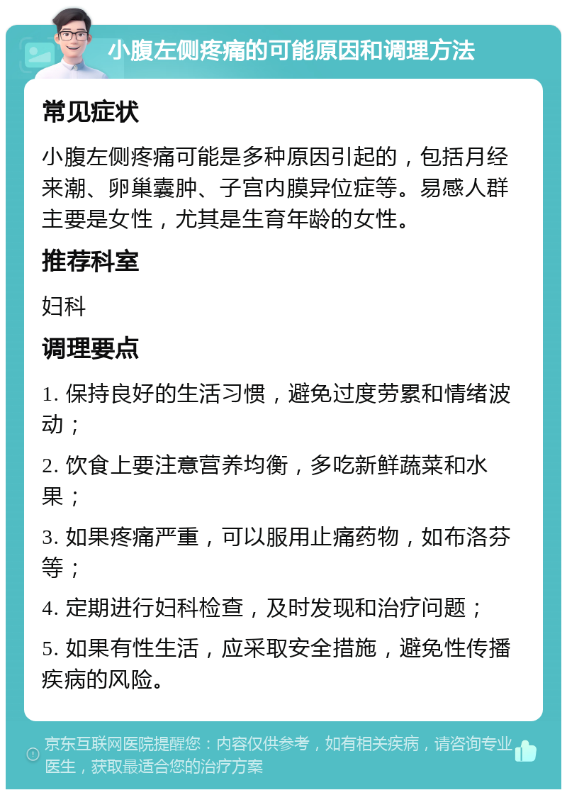 小腹左侧疼痛的可能原因和调理方法 常见症状 小腹左侧疼痛可能是多种原因引起的，包括月经来潮、卵巢囊肿、子宫内膜异位症等。易感人群主要是女性，尤其是生育年龄的女性。 推荐科室 妇科 调理要点 1. 保持良好的生活习惯，避免过度劳累和情绪波动； 2. 饮食上要注意营养均衡，多吃新鲜蔬菜和水果； 3. 如果疼痛严重，可以服用止痛药物，如布洛芬等； 4. 定期进行妇科检查，及时发现和治疗问题； 5. 如果有性生活，应采取安全措施，避免性传播疾病的风险。