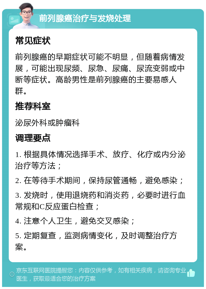 前列腺癌治疗与发烧处理 常见症状 前列腺癌的早期症状可能不明显，但随着病情发展，可能出现尿频、尿急、尿痛、尿流变弱或中断等症状。高龄男性是前列腺癌的主要易感人群。 推荐科室 泌尿外科或肿瘤科 调理要点 1. 根据具体情况选择手术、放疗、化疗或内分泌治疗等方法； 2. 在等待手术期间，保持尿管通畅，避免感染； 3. 发烧时，使用退烧药和消炎药，必要时进行血常规和C反应蛋白检查； 4. 注意个人卫生，避免交叉感染； 5. 定期复查，监测病情变化，及时调整治疗方案。