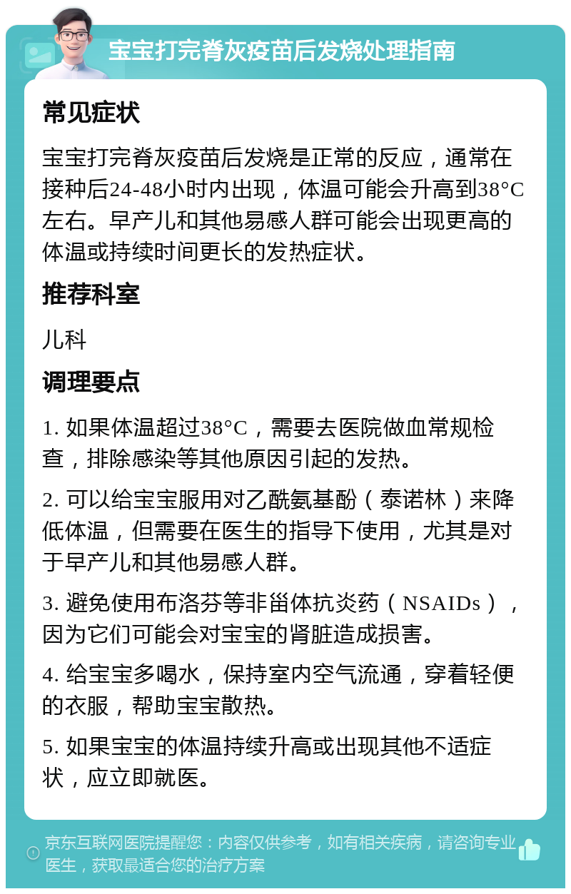 宝宝打完脊灰疫苗后发烧处理指南 常见症状 宝宝打完脊灰疫苗后发烧是正常的反应，通常在接种后24-48小时内出现，体温可能会升高到38°C左右。早产儿和其他易感人群可能会出现更高的体温或持续时间更长的发热症状。 推荐科室 儿科 调理要点 1. 如果体温超过38°C，需要去医院做血常规检查，排除感染等其他原因引起的发热。 2. 可以给宝宝服用对乙酰氨基酚（泰诺林）来降低体温，但需要在医生的指导下使用，尤其是对于早产儿和其他易感人群。 3. 避免使用布洛芬等非甾体抗炎药（NSAIDs），因为它们可能会对宝宝的肾脏造成损害。 4. 给宝宝多喝水，保持室内空气流通，穿着轻便的衣服，帮助宝宝散热。 5. 如果宝宝的体温持续升高或出现其他不适症状，应立即就医。