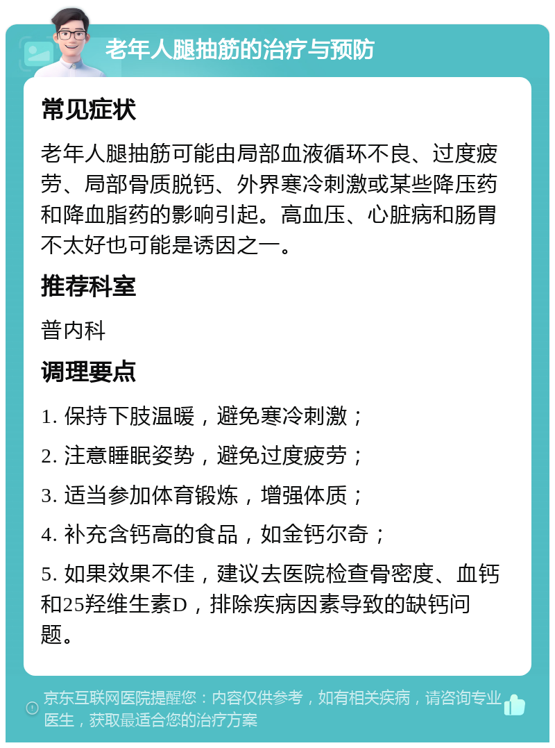 老年人腿抽筋的治疗与预防 常见症状 老年人腿抽筋可能由局部血液循环不良、过度疲劳、局部骨质脱钙、外界寒冷刺激或某些降压药和降血脂药的影响引起。高血压、心脏病和肠胃不太好也可能是诱因之一。 推荐科室 普内科 调理要点 1. 保持下肢温暖，避免寒冷刺激； 2. 注意睡眠姿势，避免过度疲劳； 3. 适当参加体育锻炼，增强体质； 4. 补充含钙高的食品，如金钙尔奇； 5. 如果效果不佳，建议去医院检查骨密度、血钙和25羟维生素D，排除疾病因素导致的缺钙问题。