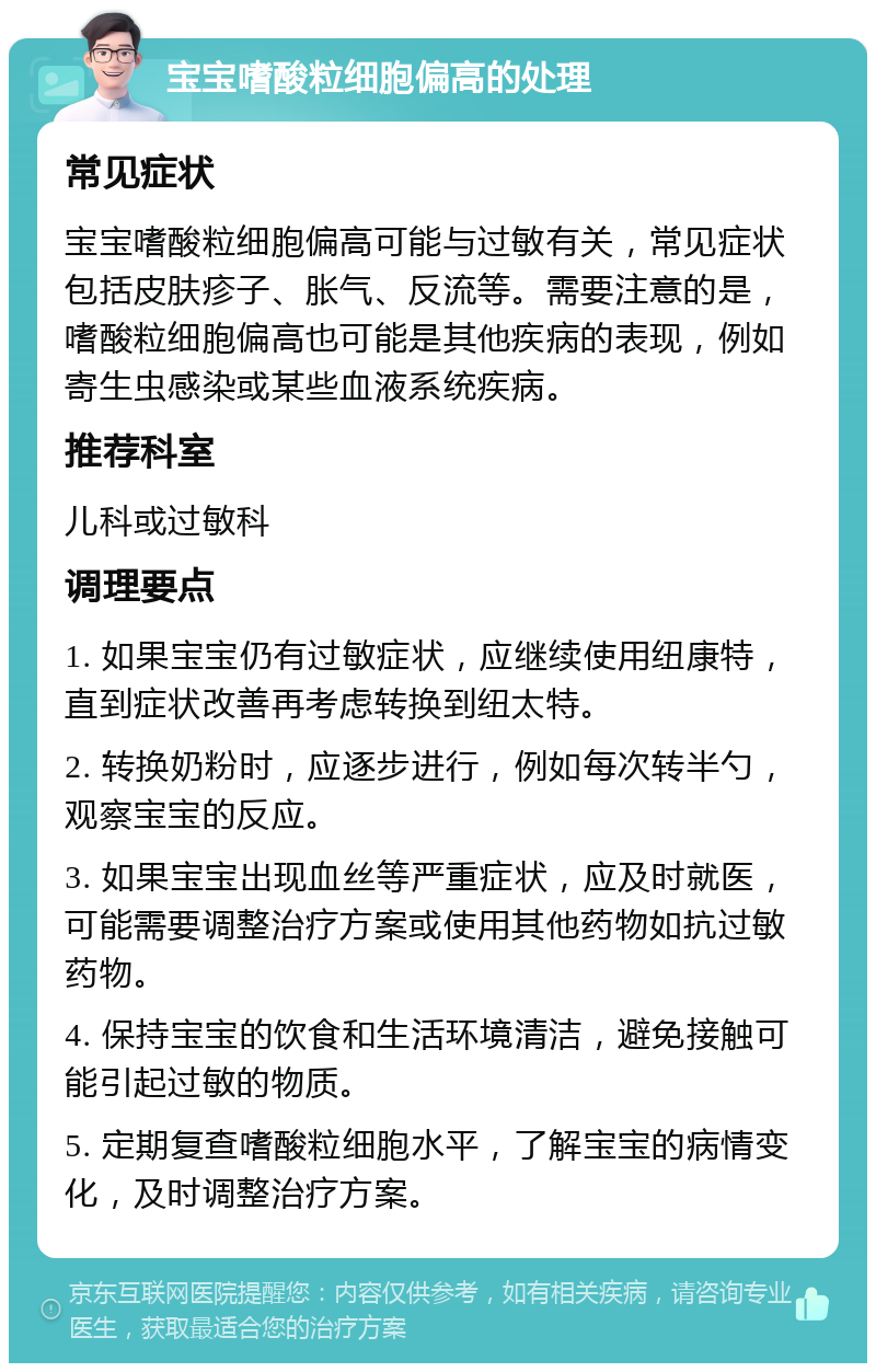 宝宝嗜酸粒细胞偏高的处理 常见症状 宝宝嗜酸粒细胞偏高可能与过敏有关，常见症状包括皮肤疹子、胀气、反流等。需要注意的是，嗜酸粒细胞偏高也可能是其他疾病的表现，例如寄生虫感染或某些血液系统疾病。 推荐科室 儿科或过敏科 调理要点 1. 如果宝宝仍有过敏症状，应继续使用纽康特，直到症状改善再考虑转换到纽太特。 2. 转换奶粉时，应逐步进行，例如每次转半勺，观察宝宝的反应。 3. 如果宝宝出现血丝等严重症状，应及时就医，可能需要调整治疗方案或使用其他药物如抗过敏药物。 4. 保持宝宝的饮食和生活环境清洁，避免接触可能引起过敏的物质。 5. 定期复查嗜酸粒细胞水平，了解宝宝的病情变化，及时调整治疗方案。