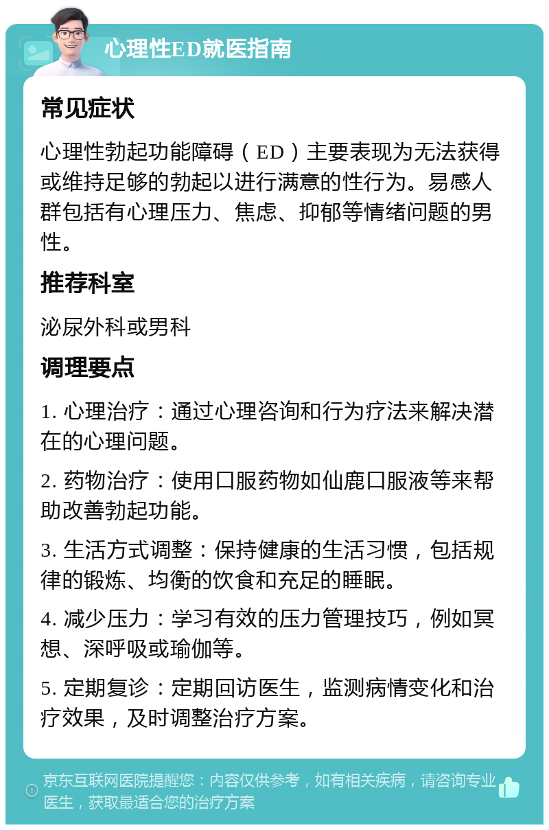 心理性ED就医指南 常见症状 心理性勃起功能障碍（ED）主要表现为无法获得或维持足够的勃起以进行满意的性行为。易感人群包括有心理压力、焦虑、抑郁等情绪问题的男性。 推荐科室 泌尿外科或男科 调理要点 1. 心理治疗：通过心理咨询和行为疗法来解决潜在的心理问题。 2. 药物治疗：使用口服药物如仙鹿口服液等来帮助改善勃起功能。 3. 生活方式调整：保持健康的生活习惯，包括规律的锻炼、均衡的饮食和充足的睡眠。 4. 减少压力：学习有效的压力管理技巧，例如冥想、深呼吸或瑜伽等。 5. 定期复诊：定期回访医生，监测病情变化和治疗效果，及时调整治疗方案。