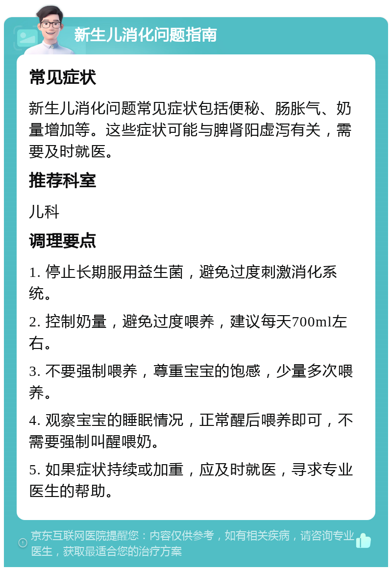 新生儿消化问题指南 常见症状 新生儿消化问题常见症状包括便秘、肠胀气、奶量增加等。这些症状可能与脾肾阳虚泻有关，需要及时就医。 推荐科室 儿科 调理要点 1. 停止长期服用益生菌，避免过度刺激消化系统。 2. 控制奶量，避免过度喂养，建议每天700ml左右。 3. 不要强制喂养，尊重宝宝的饱感，少量多次喂养。 4. 观察宝宝的睡眠情况，正常醒后喂养即可，不需要强制叫醒喂奶。 5. 如果症状持续或加重，应及时就医，寻求专业医生的帮助。