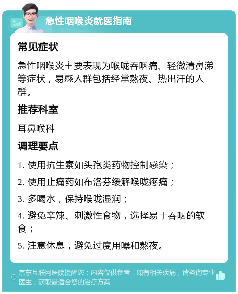 急性咽喉炎就医指南 常见症状 急性咽喉炎主要表现为喉咙吞咽痛、轻微清鼻涕等症状，易感人群包括经常熬夜、热出汗的人群。 推荐科室 耳鼻喉科 调理要点 1. 使用抗生素如头孢类药物控制感染； 2. 使用止痛药如布洛芬缓解喉咙疼痛； 3. 多喝水，保持喉咙湿润； 4. 避免辛辣、刺激性食物，选择易于吞咽的软食； 5. 注意休息，避免过度用嗓和熬夜。