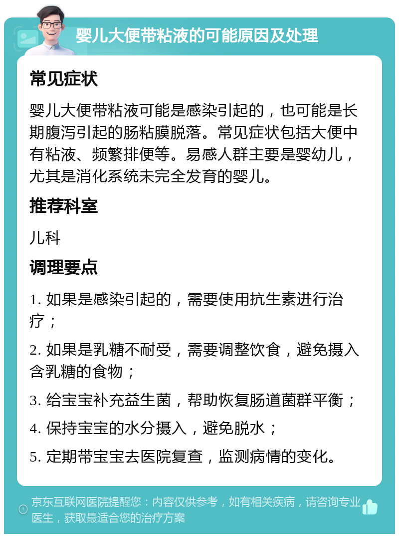 婴儿大便带粘液的可能原因及处理 常见症状 婴儿大便带粘液可能是感染引起的，也可能是长期腹泻引起的肠粘膜脱落。常见症状包括大便中有粘液、频繁排便等。易感人群主要是婴幼儿，尤其是消化系统未完全发育的婴儿。 推荐科室 儿科 调理要点 1. 如果是感染引起的，需要使用抗生素进行治疗； 2. 如果是乳糖不耐受，需要调整饮食，避免摄入含乳糖的食物； 3. 给宝宝补充益生菌，帮助恢复肠道菌群平衡； 4. 保持宝宝的水分摄入，避免脱水； 5. 定期带宝宝去医院复查，监测病情的变化。