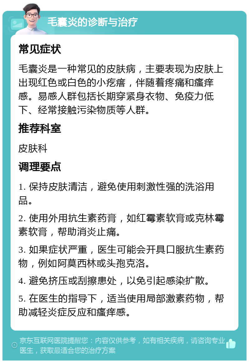 毛囊炎的诊断与治疗 常见症状 毛囊炎是一种常见的皮肤病，主要表现为皮肤上出现红色或白色的小疙瘩，伴随着疼痛和瘙痒感。易感人群包括长期穿紧身衣物、免疫力低下、经常接触污染物质等人群。 推荐科室 皮肤科 调理要点 1. 保持皮肤清洁，避免使用刺激性强的洗浴用品。 2. 使用外用抗生素药膏，如红霉素软膏或克林霉素软膏，帮助消炎止痛。 3. 如果症状严重，医生可能会开具口服抗生素药物，例如阿莫西林或头孢克洛。 4. 避免挤压或刮擦患处，以免引起感染扩散。 5. 在医生的指导下，适当使用局部激素药物，帮助减轻炎症反应和瘙痒感。