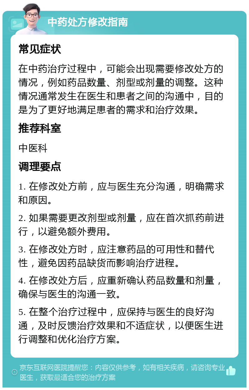 中药处方修改指南 常见症状 在中药治疗过程中，可能会出现需要修改处方的情况，例如药品数量、剂型或剂量的调整。这种情况通常发生在医生和患者之间的沟通中，目的是为了更好地满足患者的需求和治疗效果。 推荐科室 中医科 调理要点 1. 在修改处方前，应与医生充分沟通，明确需求和原因。 2. 如果需要更改剂型或剂量，应在首次抓药前进行，以避免额外费用。 3. 在修改处方时，应注意药品的可用性和替代性，避免因药品缺货而影响治疗进程。 4. 在修改处方后，应重新确认药品数量和剂量，确保与医生的沟通一致。 5. 在整个治疗过程中，应保持与医生的良好沟通，及时反馈治疗效果和不适症状，以便医生进行调整和优化治疗方案。