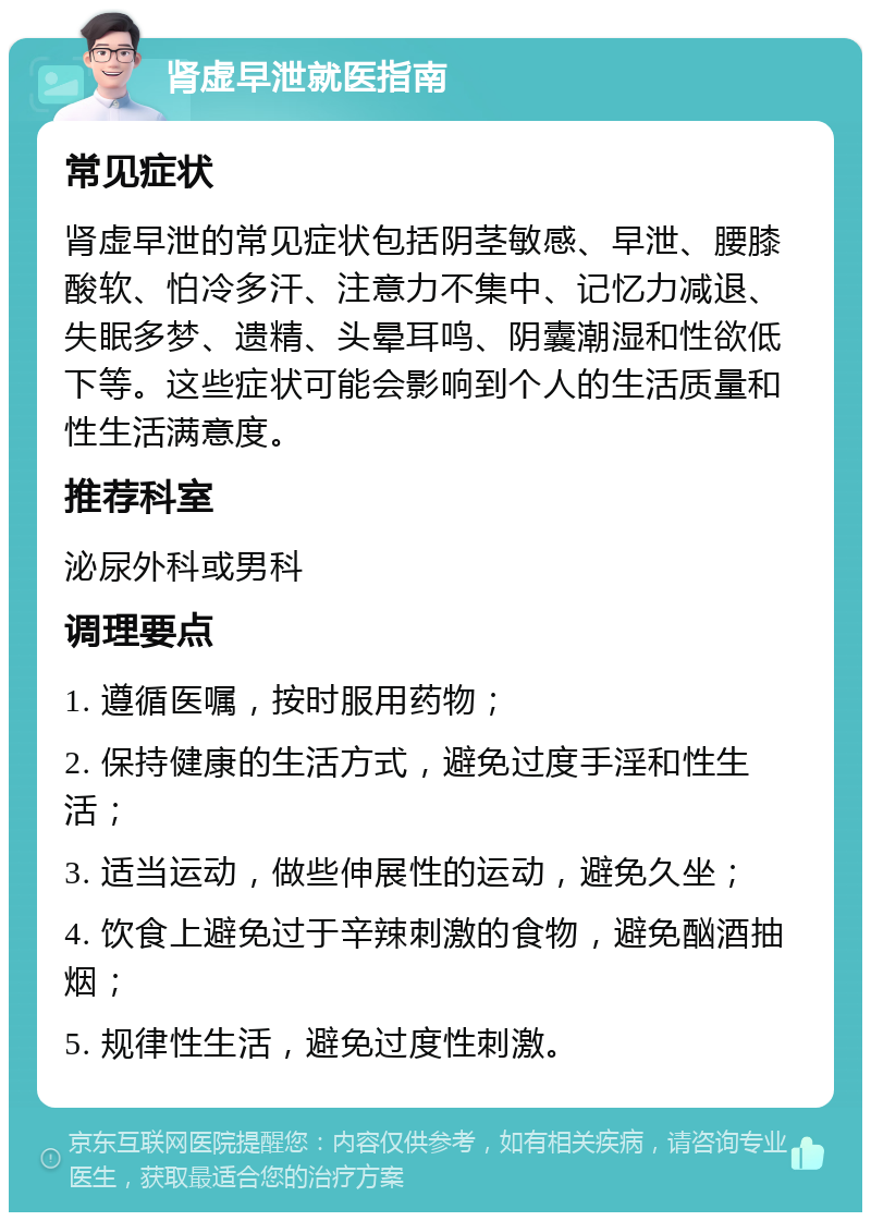 肾虚早泄就医指南 常见症状 肾虚早泄的常见症状包括阴茎敏感、早泄、腰膝酸软、怕冷多汗、注意力不集中、记忆力减退、失眠多梦、遗精、头晕耳鸣、阴囊潮湿和性欲低下等。这些症状可能会影响到个人的生活质量和性生活满意度。 推荐科室 泌尿外科或男科 调理要点 1. 遵循医嘱，按时服用药物； 2. 保持健康的生活方式，避免过度手淫和性生活； 3. 适当运动，做些伸展性的运动，避免久坐； 4. 饮食上避免过于辛辣刺激的食物，避免酗酒抽烟； 5. 规律性生活，避免过度性刺激。