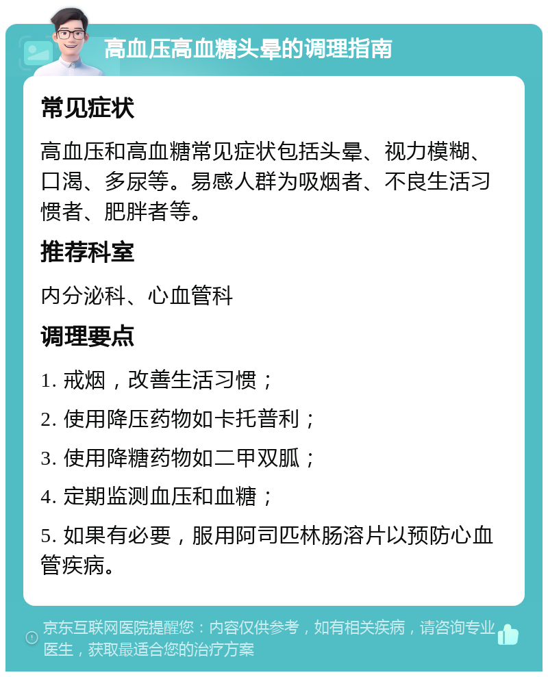 高血压高血糖头晕的调理指南 常见症状 高血压和高血糖常见症状包括头晕、视力模糊、口渴、多尿等。易感人群为吸烟者、不良生活习惯者、肥胖者等。 推荐科室 内分泌科、心血管科 调理要点 1. 戒烟，改善生活习惯； 2. 使用降压药物如卡托普利； 3. 使用降糖药物如二甲双胍； 4. 定期监测血压和血糖； 5. 如果有必要，服用阿司匹林肠溶片以预防心血管疾病。