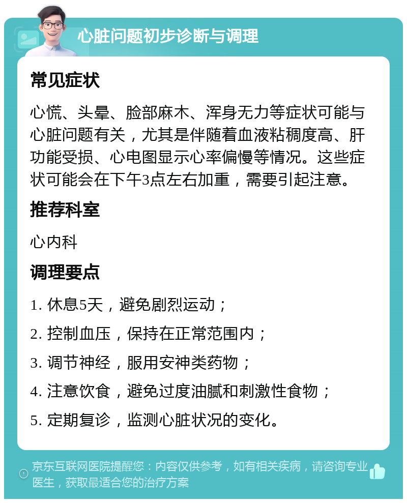 心脏问题初步诊断与调理 常见症状 心慌、头晕、脸部麻木、浑身无力等症状可能与心脏问题有关，尤其是伴随着血液粘稠度高、肝功能受损、心电图显示心率偏慢等情况。这些症状可能会在下午3点左右加重，需要引起注意。 推荐科室 心内科 调理要点 1. 休息5天，避免剧烈运动； 2. 控制血压，保持在正常范围内； 3. 调节神经，服用安神类药物； 4. 注意饮食，避免过度油腻和刺激性食物； 5. 定期复诊，监测心脏状况的变化。