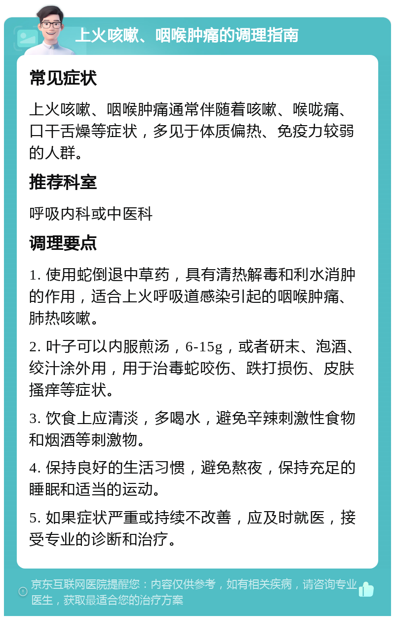 上火咳嗽、咽喉肿痛的调理指南 常见症状 上火咳嗽、咽喉肿痛通常伴随着咳嗽、喉咙痛、口干舌燥等症状，多见于体质偏热、免疫力较弱的人群。 推荐科室 呼吸内科或中医科 调理要点 1. 使用蛇倒退中草药，具有清热解毒和利水消肿的作用，适合上火呼吸道感染引起的咽喉肿痛、肺热咳嗽。 2. 叶子可以内服煎汤，6-15g，或者研末、泡酒、绞汁涂外用，用于治毒蛇咬伤、跌打损伤、皮肤搔痒等症状。 3. 饮食上应清淡，多喝水，避免辛辣刺激性食物和烟酒等刺激物。 4. 保持良好的生活习惯，避免熬夜，保持充足的睡眠和适当的运动。 5. 如果症状严重或持续不改善，应及时就医，接受专业的诊断和治疗。