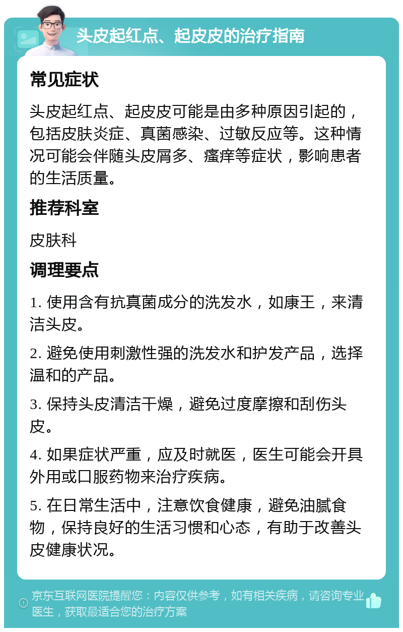 头皮起红点、起皮皮的治疗指南 常见症状 头皮起红点、起皮皮可能是由多种原因引起的，包括皮肤炎症、真菌感染、过敏反应等。这种情况可能会伴随头皮屑多、瘙痒等症状，影响患者的生活质量。 推荐科室 皮肤科 调理要点 1. 使用含有抗真菌成分的洗发水，如康王，来清洁头皮。 2. 避免使用刺激性强的洗发水和护发产品，选择温和的产品。 3. 保持头皮清洁干燥，避免过度摩擦和刮伤头皮。 4. 如果症状严重，应及时就医，医生可能会开具外用或口服药物来治疗疾病。 5. 在日常生活中，注意饮食健康，避免油腻食物，保持良好的生活习惯和心态，有助于改善头皮健康状况。