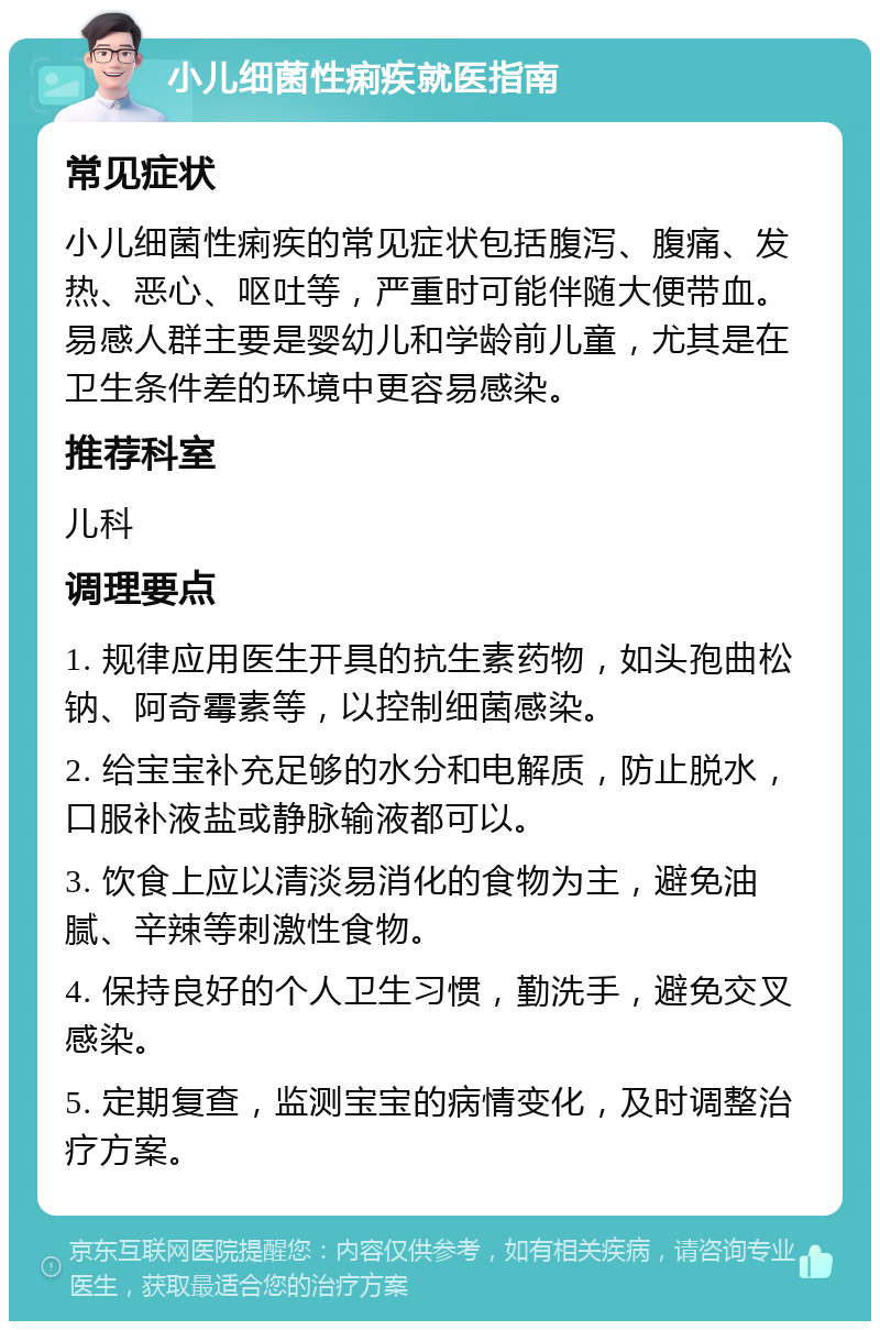 小儿细菌性痢疾就医指南 常见症状 小儿细菌性痢疾的常见症状包括腹泻、腹痛、发热、恶心、呕吐等，严重时可能伴随大便带血。易感人群主要是婴幼儿和学龄前儿童，尤其是在卫生条件差的环境中更容易感染。 推荐科室 儿科 调理要点 1. 规律应用医生开具的抗生素药物，如头孢曲松钠、阿奇霉素等，以控制细菌感染。 2. 给宝宝补充足够的水分和电解质，防止脱水，口服补液盐或静脉输液都可以。 3. 饮食上应以清淡易消化的食物为主，避免油腻、辛辣等刺激性食物。 4. 保持良好的个人卫生习惯，勤洗手，避免交叉感染。 5. 定期复查，监测宝宝的病情变化，及时调整治疗方案。