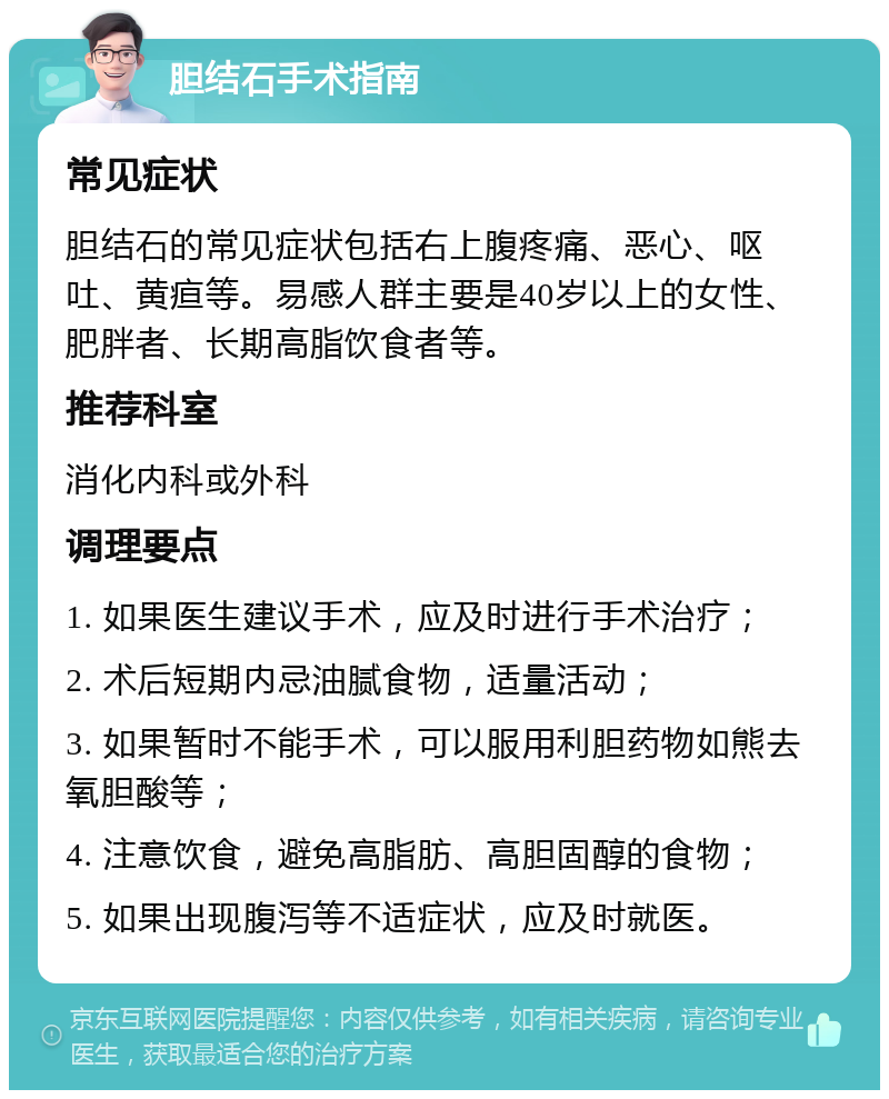 胆结石手术指南 常见症状 胆结石的常见症状包括右上腹疼痛、恶心、呕吐、黄疸等。易感人群主要是40岁以上的女性、肥胖者、长期高脂饮食者等。 推荐科室 消化内科或外科 调理要点 1. 如果医生建议手术，应及时进行手术治疗； 2. 术后短期内忌油腻食物，适量活动； 3. 如果暂时不能手术，可以服用利胆药物如熊去氧胆酸等； 4. 注意饮食，避免高脂肪、高胆固醇的食物； 5. 如果出现腹泻等不适症状，应及时就医。