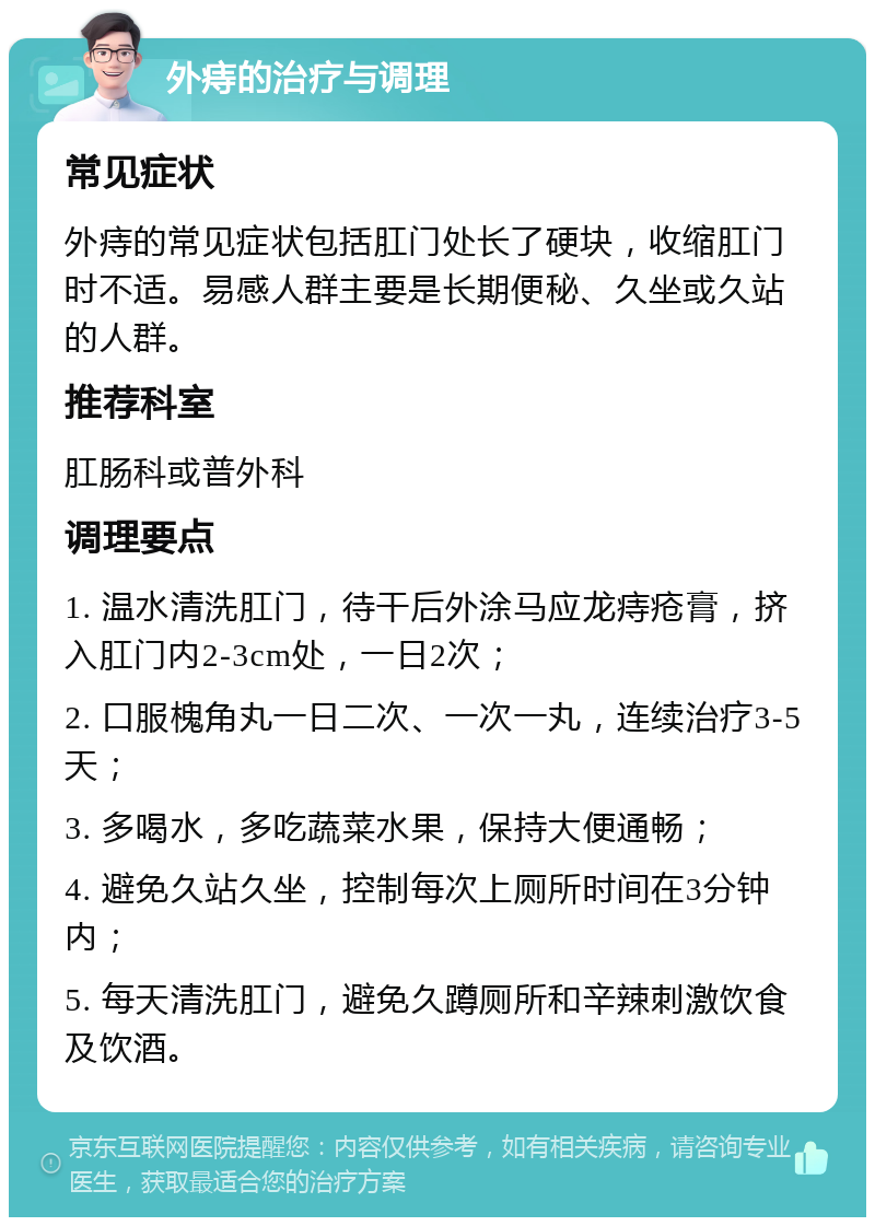 外痔的治疗与调理 常见症状 外痔的常见症状包括肛门处长了硬块，收缩肛门时不适。易感人群主要是长期便秘、久坐或久站的人群。 推荐科室 肛肠科或普外科 调理要点 1. 温水清洗肛门，待干后外涂马应龙痔疮膏，挤入肛门内2-3cm处，一日2次； 2. 口服槐角丸一日二次、一次一丸，连续治疗3-5天； 3. 多喝水，多吃蔬菜水果，保持大便通畅； 4. 避免久站久坐，控制每次上厕所时间在3分钟内； 5. 每天清洗肛门，避免久蹲厕所和辛辣刺激饮食及饮酒。