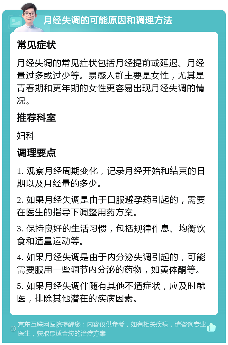 月经失调的可能原因和调理方法 常见症状 月经失调的常见症状包括月经提前或延迟、月经量过多或过少等。易感人群主要是女性，尤其是青春期和更年期的女性更容易出现月经失调的情况。 推荐科室 妇科 调理要点 1. 观察月经周期变化，记录月经开始和结束的日期以及月经量的多少。 2. 如果月经失调是由于口服避孕药引起的，需要在医生的指导下调整用药方案。 3. 保持良好的生活习惯，包括规律作息、均衡饮食和适量运动等。 4. 如果月经失调是由于内分泌失调引起的，可能需要服用一些调节内分泌的药物，如黄体酮等。 5. 如果月经失调伴随有其他不适症状，应及时就医，排除其他潜在的疾病因素。