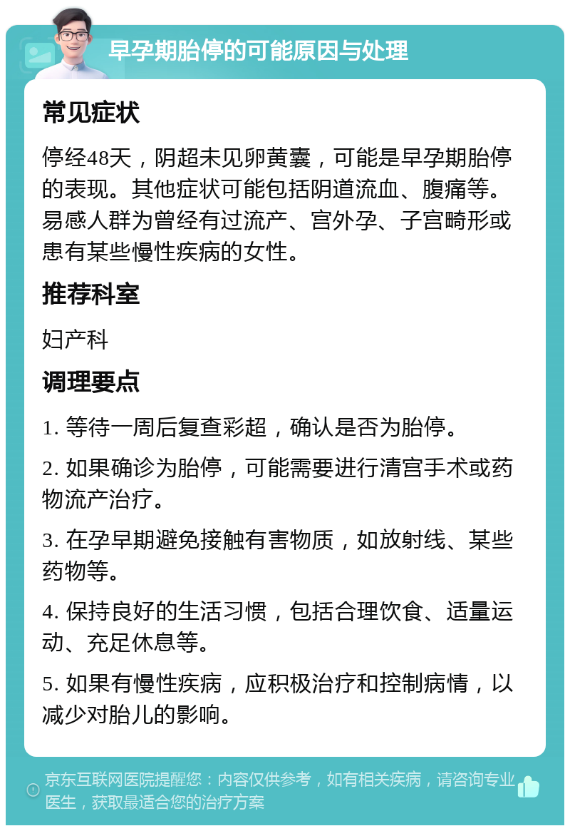 早孕期胎停的可能原因与处理 常见症状 停经48天，阴超未见卵黄囊，可能是早孕期胎停的表现。其他症状可能包括阴道流血、腹痛等。易感人群为曾经有过流产、宫外孕、子宫畸形或患有某些慢性疾病的女性。 推荐科室 妇产科 调理要点 1. 等待一周后复查彩超，确认是否为胎停。 2. 如果确诊为胎停，可能需要进行清宫手术或药物流产治疗。 3. 在孕早期避免接触有害物质，如放射线、某些药物等。 4. 保持良好的生活习惯，包括合理饮食、适量运动、充足休息等。 5. 如果有慢性疾病，应积极治疗和控制病情，以减少对胎儿的影响。