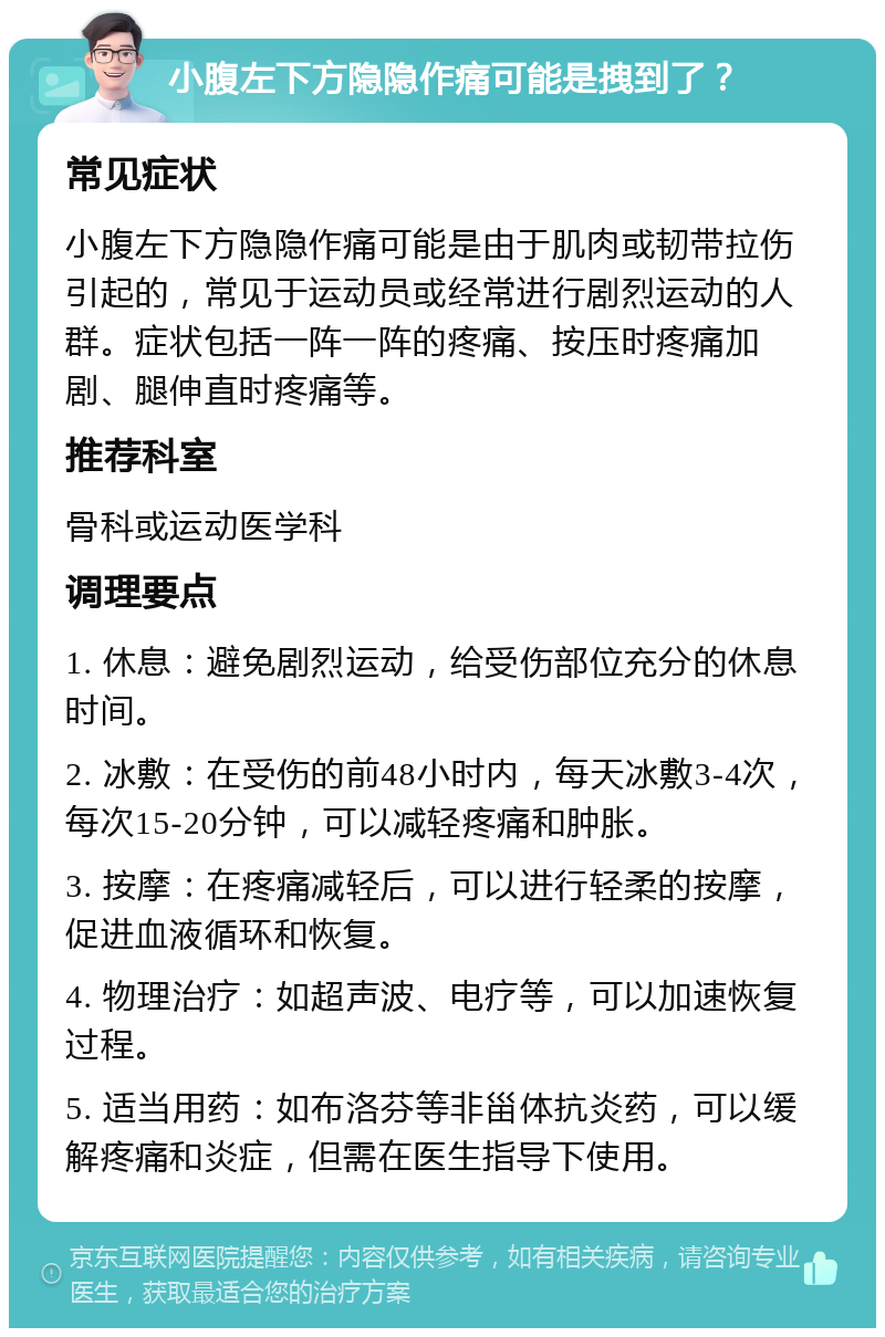 小腹左下方隐隐作痛可能是拽到了？ 常见症状 小腹左下方隐隐作痛可能是由于肌肉或韧带拉伤引起的，常见于运动员或经常进行剧烈运动的人群。症状包括一阵一阵的疼痛、按压时疼痛加剧、腿伸直时疼痛等。 推荐科室 骨科或运动医学科 调理要点 1. 休息：避免剧烈运动，给受伤部位充分的休息时间。 2. 冰敷：在受伤的前48小时内，每天冰敷3-4次，每次15-20分钟，可以减轻疼痛和肿胀。 3. 按摩：在疼痛减轻后，可以进行轻柔的按摩，促进血液循环和恢复。 4. 物理治疗：如超声波、电疗等，可以加速恢复过程。 5. 适当用药：如布洛芬等非甾体抗炎药，可以缓解疼痛和炎症，但需在医生指导下使用。