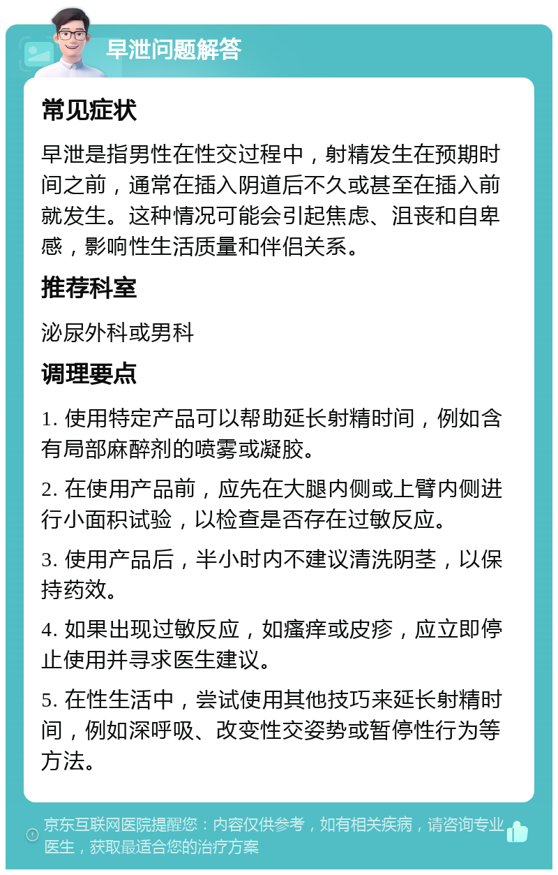 早泄问题解答 常见症状 早泄是指男性在性交过程中，射精发生在预期时间之前，通常在插入阴道后不久或甚至在插入前就发生。这种情况可能会引起焦虑、沮丧和自卑感，影响性生活质量和伴侣关系。 推荐科室 泌尿外科或男科 调理要点 1. 使用特定产品可以帮助延长射精时间，例如含有局部麻醉剂的喷雾或凝胶。 2. 在使用产品前，应先在大腿内侧或上臂内侧进行小面积试验，以检查是否存在过敏反应。 3. 使用产品后，半小时内不建议清洗阴茎，以保持药效。 4. 如果出现过敏反应，如瘙痒或皮疹，应立即停止使用并寻求医生建议。 5. 在性生活中，尝试使用其他技巧来延长射精时间，例如深呼吸、改变性交姿势或暂停性行为等方法。