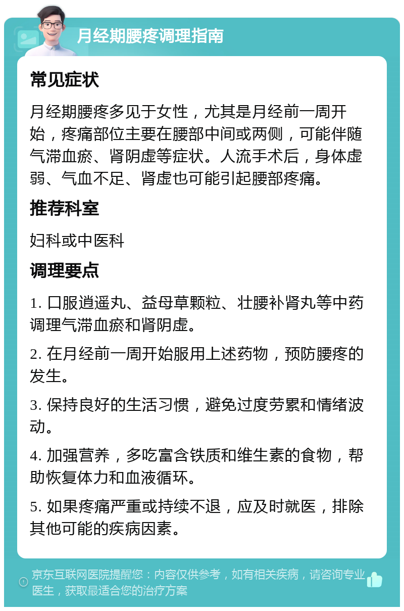 月经期腰疼调理指南 常见症状 月经期腰疼多见于女性，尤其是月经前一周开始，疼痛部位主要在腰部中间或两侧，可能伴随气滞血瘀、肾阴虚等症状。人流手术后，身体虚弱、气血不足、肾虚也可能引起腰部疼痛。 推荐科室 妇科或中医科 调理要点 1. 口服逍遥丸、益母草颗粒、壮腰补肾丸等中药调理气滞血瘀和肾阴虚。 2. 在月经前一周开始服用上述药物，预防腰疼的发生。 3. 保持良好的生活习惯，避免过度劳累和情绪波动。 4. 加强营养，多吃富含铁质和维生素的食物，帮助恢复体力和血液循环。 5. 如果疼痛严重或持续不退，应及时就医，排除其他可能的疾病因素。