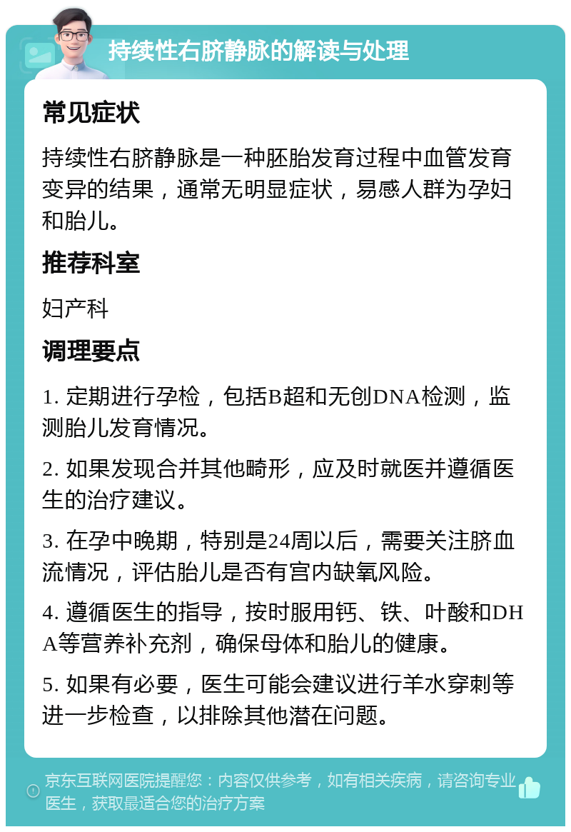 持续性右脐静脉的解读与处理 常见症状 持续性右脐静脉是一种胚胎发育过程中血管发育变异的结果，通常无明显症状，易感人群为孕妇和胎儿。 推荐科室 妇产科 调理要点 1. 定期进行孕检，包括B超和无创DNA检测，监测胎儿发育情况。 2. 如果发现合并其他畸形，应及时就医并遵循医生的治疗建议。 3. 在孕中晚期，特别是24周以后，需要关注脐血流情况，评估胎儿是否有宫内缺氧风险。 4. 遵循医生的指导，按时服用钙、铁、叶酸和DHA等营养补充剂，确保母体和胎儿的健康。 5. 如果有必要，医生可能会建议进行羊水穿刺等进一步检查，以排除其他潜在问题。