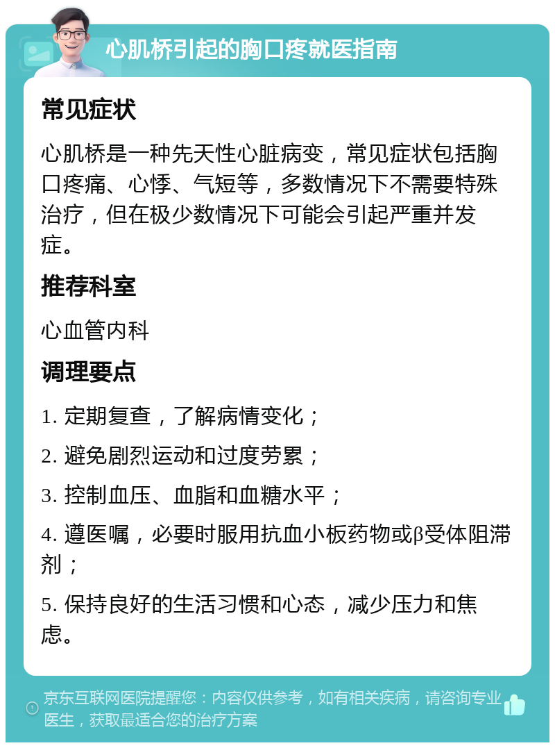 心肌桥引起的胸口疼就医指南 常见症状 心肌桥是一种先天性心脏病变，常见症状包括胸口疼痛、心悸、气短等，多数情况下不需要特殊治疗，但在极少数情况下可能会引起严重并发症。 推荐科室 心血管内科 调理要点 1. 定期复查，了解病情变化； 2. 避免剧烈运动和过度劳累； 3. 控制血压、血脂和血糖水平； 4. 遵医嘱，必要时服用抗血小板药物或β受体阻滞剂； 5. 保持良好的生活习惯和心态，减少压力和焦虑。