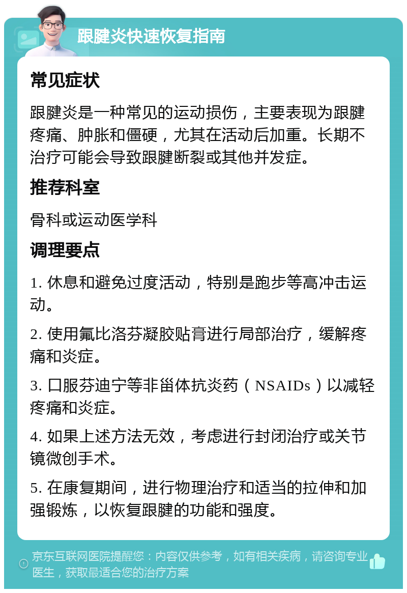 跟腱炎快速恢复指南 常见症状 跟腱炎是一种常见的运动损伤，主要表现为跟腱疼痛、肿胀和僵硬，尤其在活动后加重。长期不治疗可能会导致跟腱断裂或其他并发症。 推荐科室 骨科或运动医学科 调理要点 1. 休息和避免过度活动，特别是跑步等高冲击运动。 2. 使用氟比洛芬凝胶贴膏进行局部治疗，缓解疼痛和炎症。 3. 口服芬迪宁等非甾体抗炎药（NSAIDs）以减轻疼痛和炎症。 4. 如果上述方法无效，考虑进行封闭治疗或关节镜微创手术。 5. 在康复期间，进行物理治疗和适当的拉伸和加强锻炼，以恢复跟腱的功能和强度。