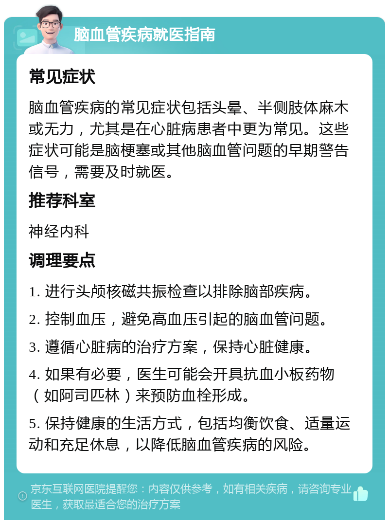 脑血管疾病就医指南 常见症状 脑血管疾病的常见症状包括头晕、半侧肢体麻木或无力，尤其是在心脏病患者中更为常见。这些症状可能是脑梗塞或其他脑血管问题的早期警告信号，需要及时就医。 推荐科室 神经内科 调理要点 1. 进行头颅核磁共振检查以排除脑部疾病。 2. 控制血压，避免高血压引起的脑血管问题。 3. 遵循心脏病的治疗方案，保持心脏健康。 4. 如果有必要，医生可能会开具抗血小板药物（如阿司匹林）来预防血栓形成。 5. 保持健康的生活方式，包括均衡饮食、适量运动和充足休息，以降低脑血管疾病的风险。