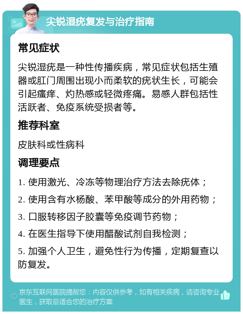 尖锐湿疣复发与治疗指南 常见症状 尖锐湿疣是一种性传播疾病，常见症状包括生殖器或肛门周围出现小而柔软的疣状生长，可能会引起瘙痒、灼热感或轻微疼痛。易感人群包括性活跃者、免疫系统受损者等。 推荐科室 皮肤科或性病科 调理要点 1. 使用激光、冷冻等物理治疗方法去除疣体； 2. 使用含有水杨酸、苯甲酸等成分的外用药物； 3. 口服转移因子胶囊等免疫调节药物； 4. 在医生指导下使用醋酸试剂自我检测； 5. 加强个人卫生，避免性行为传播，定期复查以防复发。