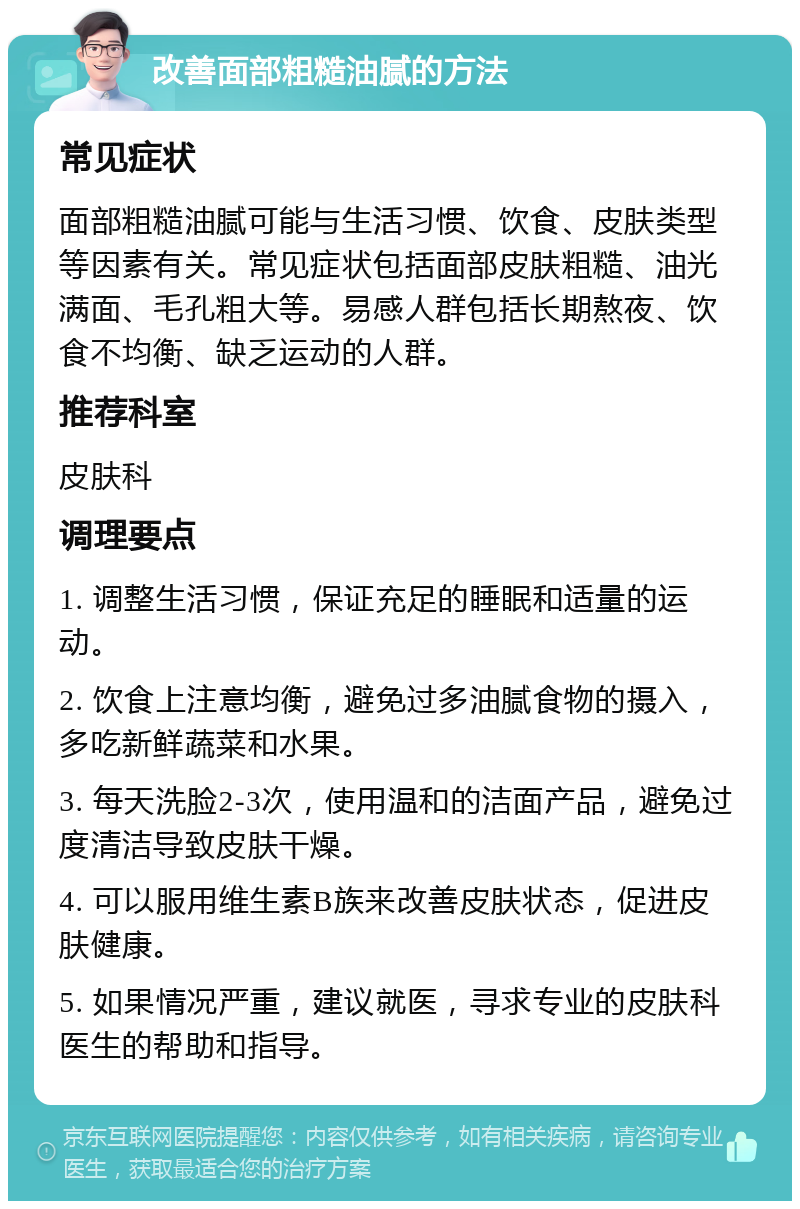 改善面部粗糙油腻的方法 常见症状 面部粗糙油腻可能与生活习惯、饮食、皮肤类型等因素有关。常见症状包括面部皮肤粗糙、油光满面、毛孔粗大等。易感人群包括长期熬夜、饮食不均衡、缺乏运动的人群。 推荐科室 皮肤科 调理要点 1. 调整生活习惯，保证充足的睡眠和适量的运动。 2. 饮食上注意均衡，避免过多油腻食物的摄入，多吃新鲜蔬菜和水果。 3. 每天洗脸2-3次，使用温和的洁面产品，避免过度清洁导致皮肤干燥。 4. 可以服用维生素B族来改善皮肤状态，促进皮肤健康。 5. 如果情况严重，建议就医，寻求专业的皮肤科医生的帮助和指导。