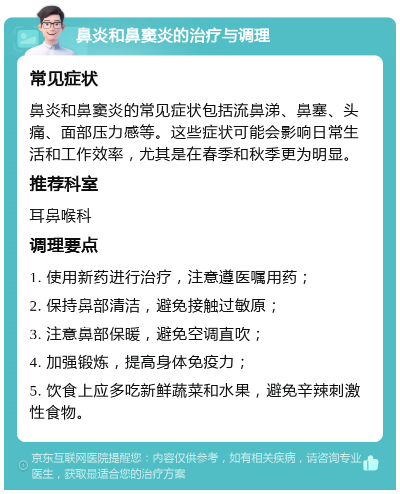 鼻炎和鼻窦炎的治疗与调理 常见症状 鼻炎和鼻窦炎的常见症状包括流鼻涕、鼻塞、头痛、面部压力感等。这些症状可能会影响日常生活和工作效率，尤其是在春季和秋季更为明显。 推荐科室 耳鼻喉科 调理要点 1. 使用新药进行治疗，注意遵医嘱用药； 2. 保持鼻部清洁，避免接触过敏原； 3. 注意鼻部保暖，避免空调直吹； 4. 加强锻炼，提高身体免疫力； 5. 饮食上应多吃新鲜蔬菜和水果，避免辛辣刺激性食物。