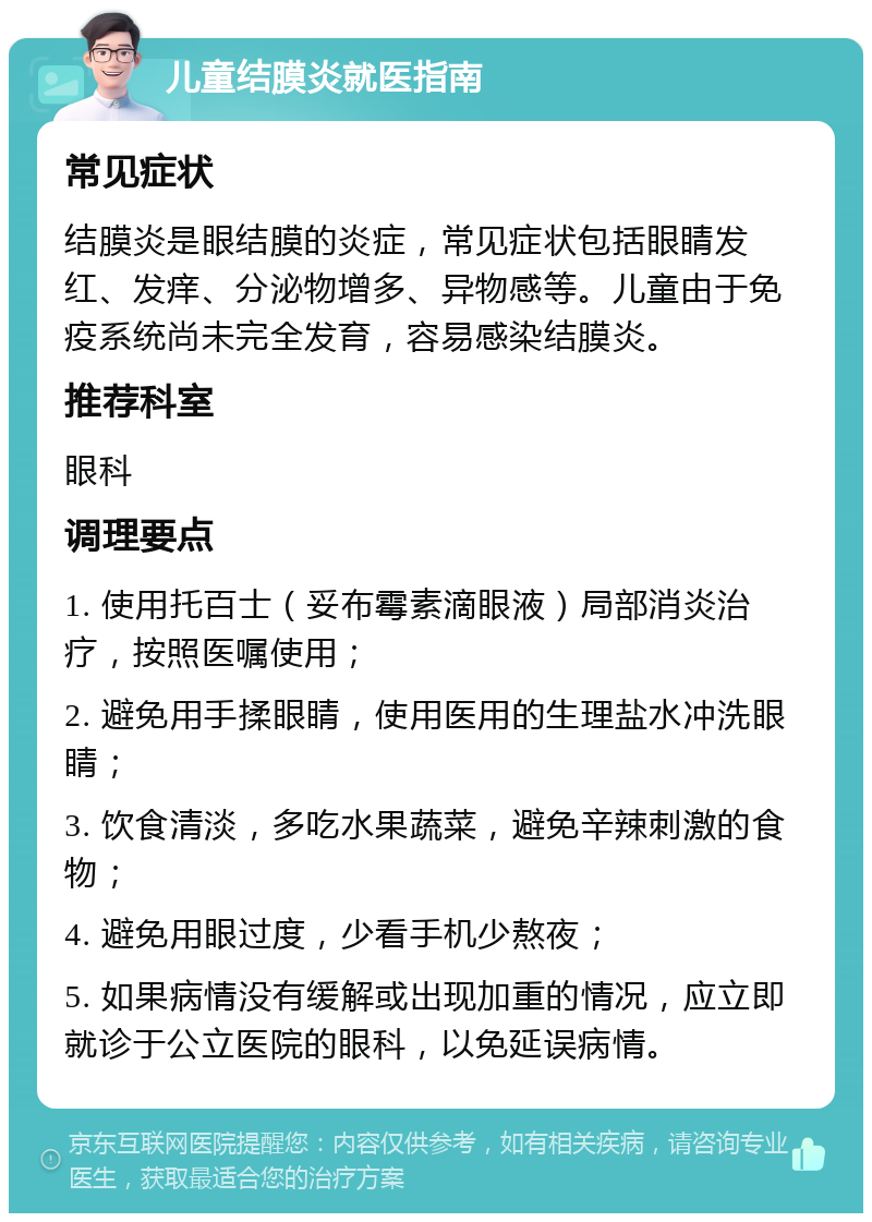 儿童结膜炎就医指南 常见症状 结膜炎是眼结膜的炎症，常见症状包括眼睛发红、发痒、分泌物增多、异物感等。儿童由于免疫系统尚未完全发育，容易感染结膜炎。 推荐科室 眼科 调理要点 1. 使用托百士（妥布霉素滴眼液）局部消炎治疗，按照医嘱使用； 2. 避免用手揉眼睛，使用医用的生理盐水冲洗眼睛； 3. 饮食清淡，多吃水果蔬菜，避免辛辣刺激的食物； 4. 避免用眼过度，少看手机少熬夜； 5. 如果病情没有缓解或出现加重的情况，应立即就诊于公立医院的眼科，以免延误病情。