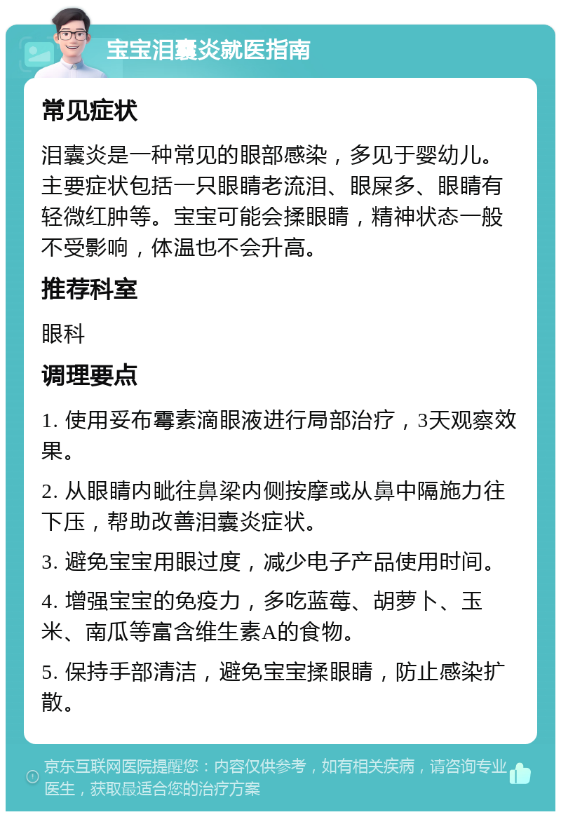 宝宝泪囊炎就医指南 常见症状 泪囊炎是一种常见的眼部感染，多见于婴幼儿。主要症状包括一只眼睛老流泪、眼屎多、眼睛有轻微红肿等。宝宝可能会揉眼睛，精神状态一般不受影响，体温也不会升高。 推荐科室 眼科 调理要点 1. 使用妥布霉素滴眼液进行局部治疗，3天观察效果。 2. 从眼睛内眦往鼻梁内侧按摩或从鼻中隔施力往下压，帮助改善泪囊炎症状。 3. 避免宝宝用眼过度，减少电子产品使用时间。 4. 增强宝宝的免疫力，多吃蓝莓、胡萝卜、玉米、南瓜等富含维生素A的食物。 5. 保持手部清洁，避免宝宝揉眼睛，防止感染扩散。