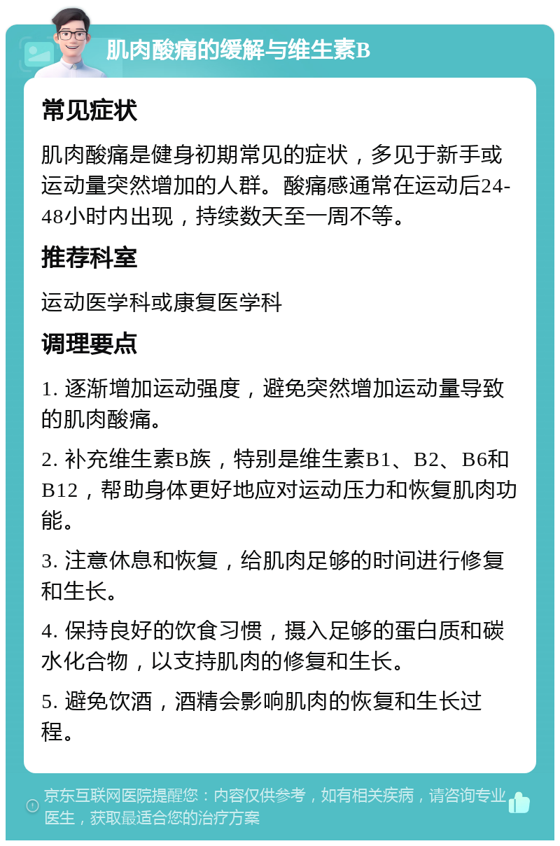 肌肉酸痛的缓解与维生素B 常见症状 肌肉酸痛是健身初期常见的症状，多见于新手或运动量突然增加的人群。酸痛感通常在运动后24-48小时内出现，持续数天至一周不等。 推荐科室 运动医学科或康复医学科 调理要点 1. 逐渐增加运动强度，避免突然增加运动量导致的肌肉酸痛。 2. 补充维生素B族，特别是维生素B1、B2、B6和B12，帮助身体更好地应对运动压力和恢复肌肉功能。 3. 注意休息和恢复，给肌肉足够的时间进行修复和生长。 4. 保持良好的饮食习惯，摄入足够的蛋白质和碳水化合物，以支持肌肉的修复和生长。 5. 避免饮酒，酒精会影响肌肉的恢复和生长过程。